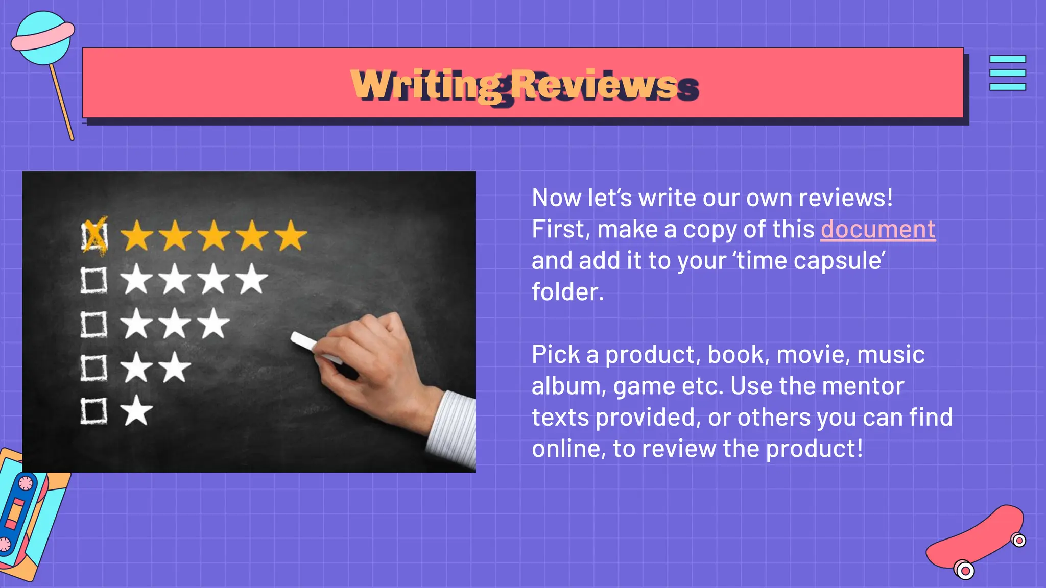 Writing Reviews
Now let’s write our own reviews!
First, make a copy of this document
and add it to your ‘time capsule’
folder.
Pick a product, book, movie, music
album, game etc. Use the mentor
texts provided, or others you can ﬁnd
online, to review the product!
 