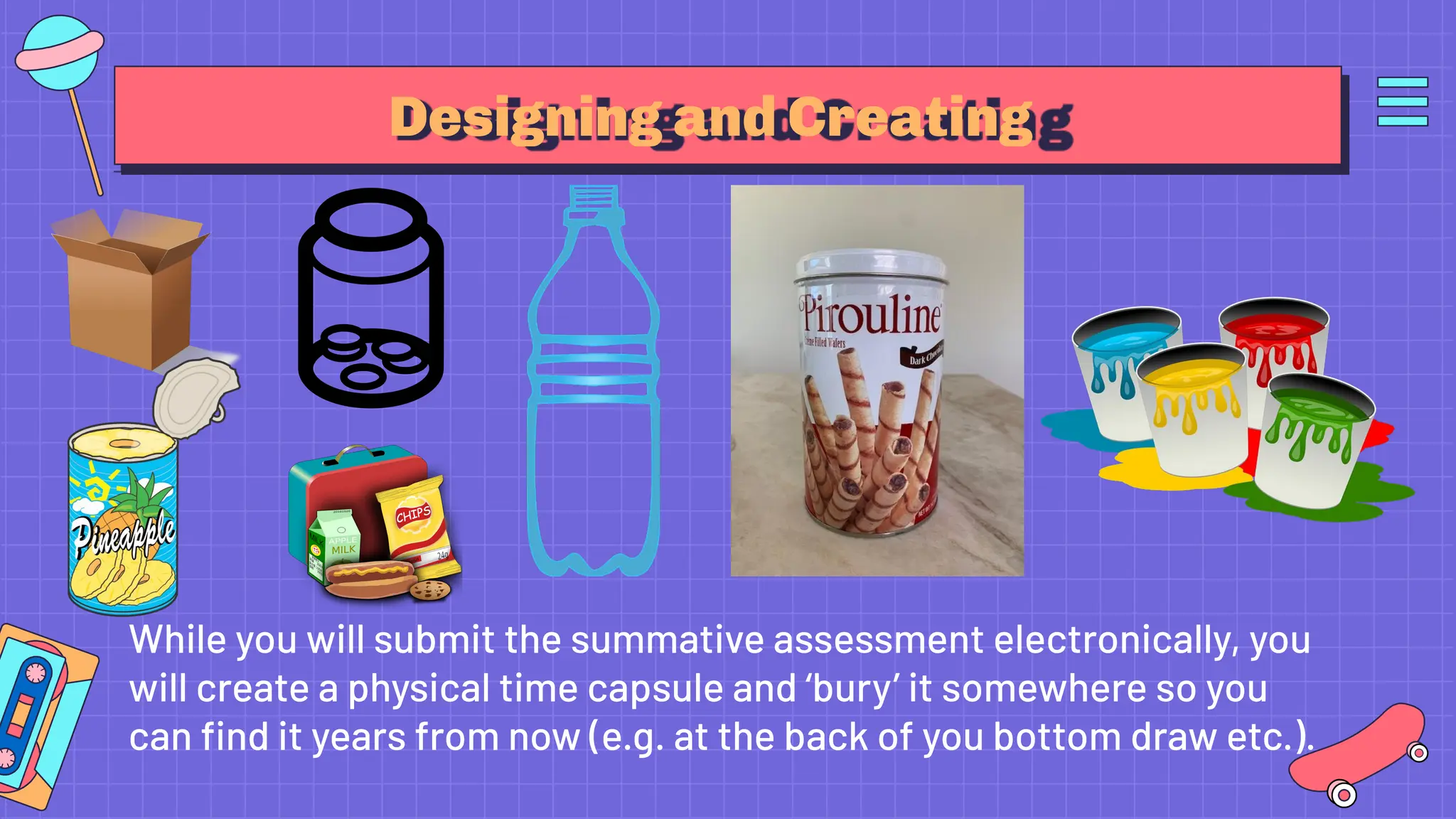 Designing and Creating
While you will submit the summative assessment electronically, you
will create a physical time capsule and ‘bury’ it somewhere so you
can ﬁnd it years from now (e.g. at the back of you bottom draw etc.).
 