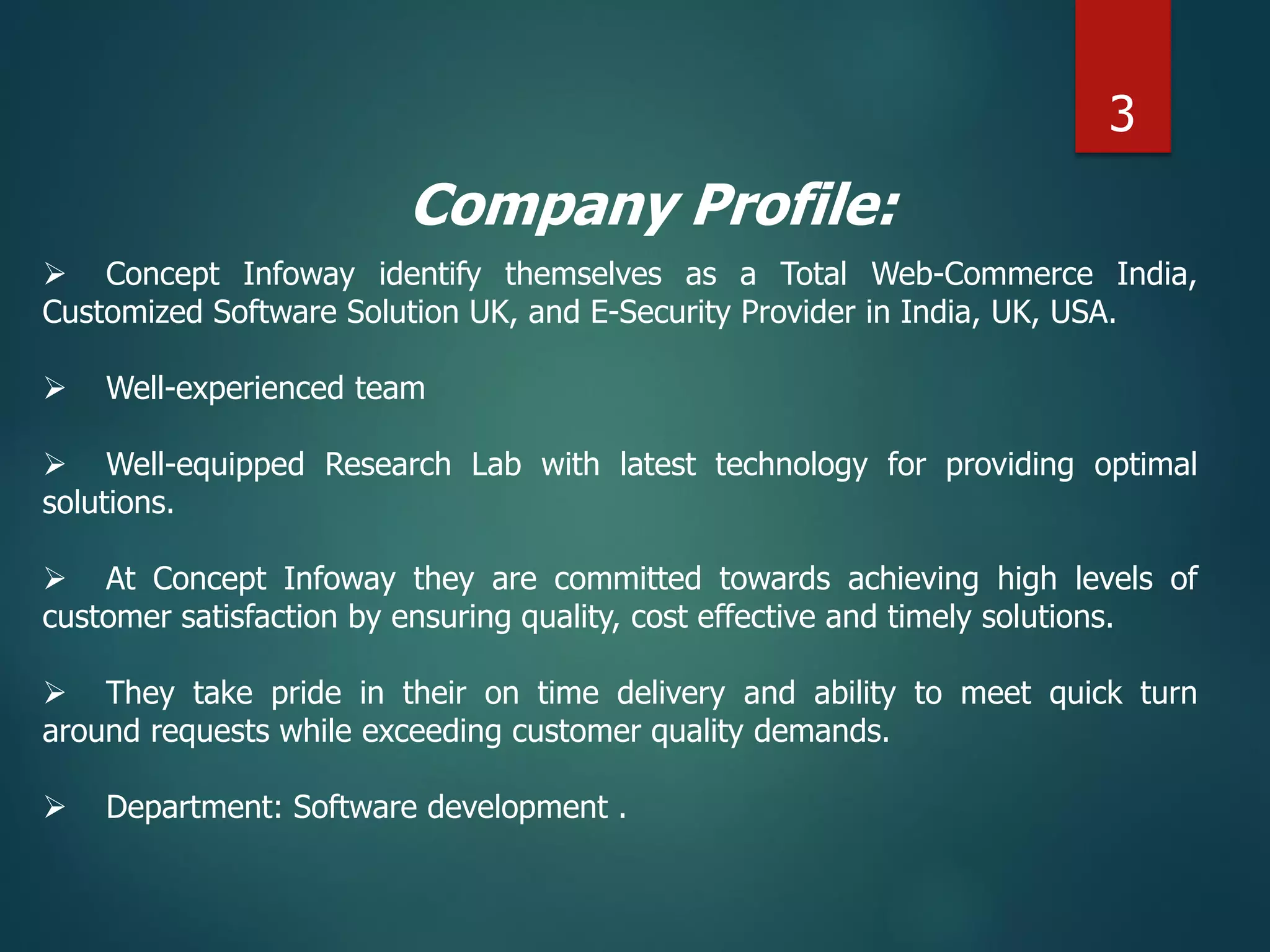 Company Profile:
 Concept Infoway identify themselves as a Total Web-Commerce India,
Customized Software Solution UK, and E-Security Provider in India, UK, USA.
 Well-experienced team
 Well-equipped Research Lab with latest technology for providing optimal
solutions.
 At Concept Infoway they are committed towards achieving high levels of
customer satisfaction by ensuring quality, cost effective and timely solutions.
 They take pride in their on time delivery and ability to meet quick turn
around requests while exceeding customer quality demands.
 Department: Software development .
3
 