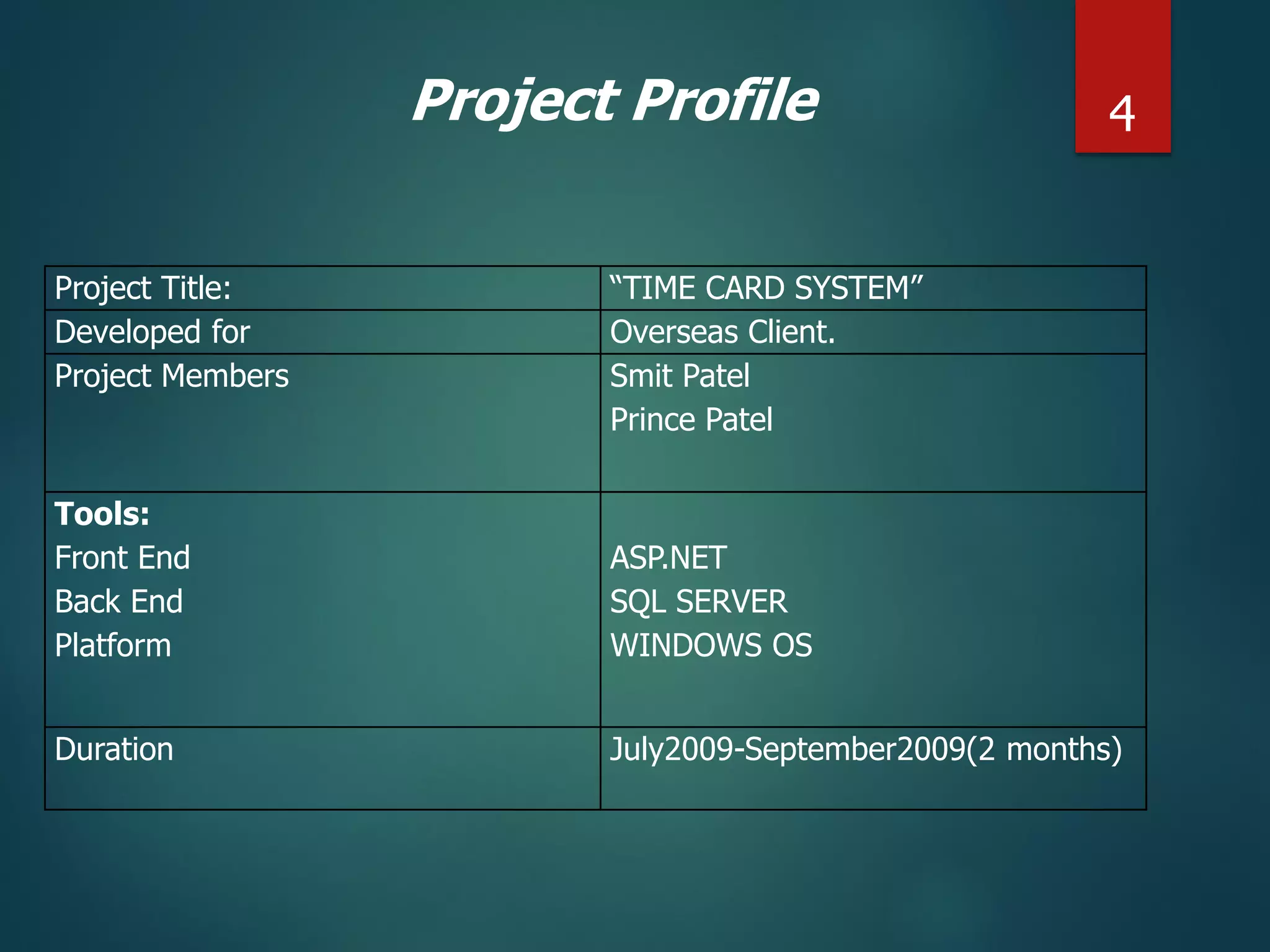 Project Title: “TIME CARD SYSTEM”
Developed for Overseas Client.
Project Members Smit Patel
Prince Patel
Tools:
Front End
Back End
Platform
ASP.NET
SQL SERVER
WINDOWS OS
Duration July2009-September2009(2 months)
Project Profile 4
 