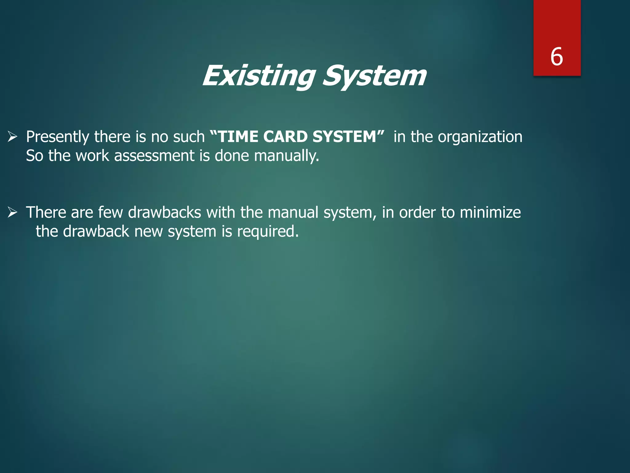 Existing System
 Presently there is no such “TIME CARD SYSTEM” in the organization
So the work assessment is done manually.
 There are few drawbacks with the manual system, in order to minimize
the drawback new system is required.
6
 