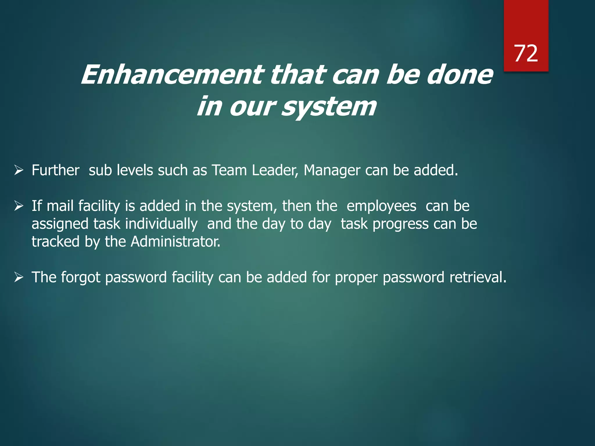 Enhancement that can be done
in our system
 Further sub levels such as Team Leader, Manager can be added.
 If mail facility is added in the system, then the employees can be
assigned task individually and the day to day task progress can be
tracked by the Administrator.
 The forgot password facility can be added for proper password retrieval.
72
 