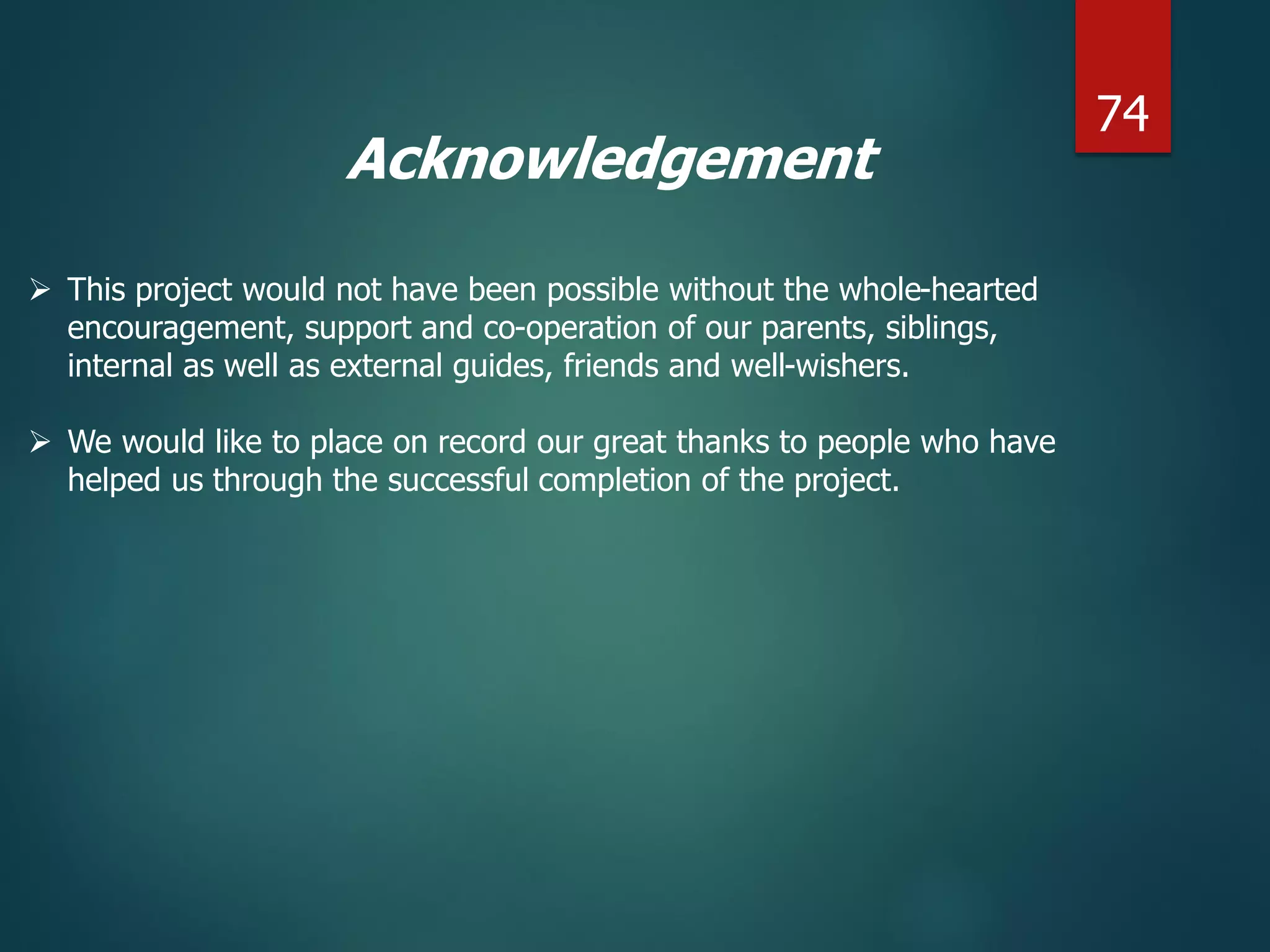 Acknowledgement
 This project would not have been possible without the whole-hearted
encouragement, support and co-operation of our parents, siblings,
internal as well as external guides, friends and well-wishers.
 We would like to place on record our great thanks to people who have
helped us through the successful completion of the project.
74
 