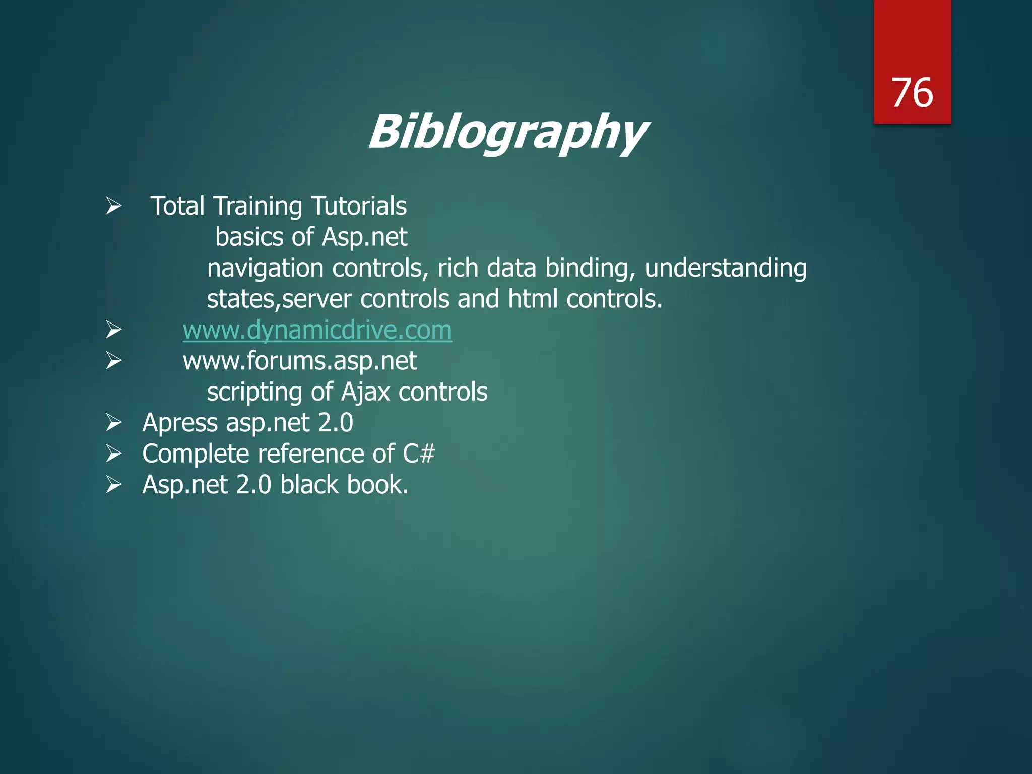Biblography
 Total Training Tutorials
basics of Asp.net
navigation controls, rich data binding, understanding
states,server controls and html controls.
 www.dynamicdrive.com
 www.forums.asp.net
scripting of Ajax controls
 Apress asp.net 2.0
 Complete reference of C#
 Asp.net 2.0 black book.
76
 