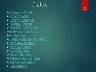 Company Profile
Project Profile
Project Definition
Existing System
Need for new system
Software Tools Used
Project flow
Entity-Relationship diagram
Data flow diagram
Data Dictionary
Input Screens
Output Screens
Future enhancements
Acknowledgement
Bibliography
Index
2
 