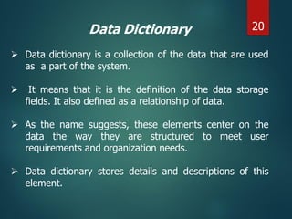 Data Dictionary
 Data dictionary is a collection of the data that are used
as a part of the system.
 It means that it is the definition of the data storage
fields. It also defined as a relationship of data.
 As the name suggests, these elements center on the
data the way they are structured to meet user
requirements and organization needs.
 Data dictionary stores details and descriptions of this
element.
20
 