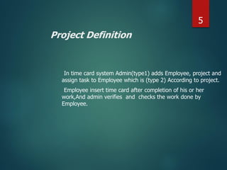 Project Definition
In time card system Admin(type1) adds Employee, project and
assign task to Employee which is (type 2) According to project.
Employee insert time card after completion of his or her
work,And admin verifies and checks the work done by
Employee.
5
 