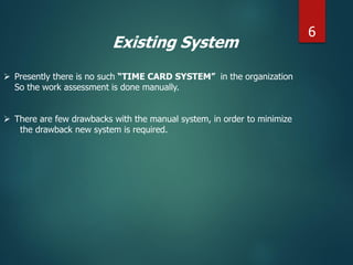 Existing System
 Presently there is no such “TIME CARD SYSTEM” in the organization
So the work assessment is done manually.
 There are few drawbacks with the manual system, in order to minimize
the drawback new system is required.
6
 