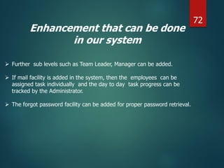 Enhancement that can be done
in our system
 Further sub levels such as Team Leader, Manager can be added.
 If mail facility is added in the system, then the employees can be
assigned task individually and the day to day task progress can be
tracked by the Administrator.
 The forgot password facility can be added for proper password retrieval.
72
 