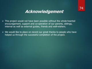 Acknowledgement
 This project would not have been possible without the whole-hearted
encouragement, support and co-operation of our parents, siblings,
internal as well as external guides, friends and well-wishers.
 We would like to place on record our great thanks to people who have
helped us through the successful completion of the project.
74
 