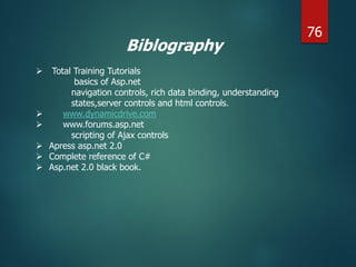 Biblography
 Total Training Tutorials
basics of Asp.net
navigation controls, rich data binding, understanding
states,server controls and html controls.
 www.dynamicdrive.com
 www.forums.asp.net
scripting of Ajax controls
 Apress asp.net 2.0
 Complete reference of C#
 Asp.net 2.0 black book.
76
 