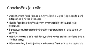 Conclusões (ou não)
• Desenhar um fluxo focado em times diminui sua flexibilidade para
adaptar-se a novas situações
• Fluxos focados em times geram overhead de times, papéis e
estruturas
• É possível mudar esse comportamento tratando o fluxo como um
serviço
• Não lute contra a sua realidade, sugira novas práticas e deixe que a
melhor vença
• Não é um fim, é uma jornada, não tente fazer isso da noite pro dia
 