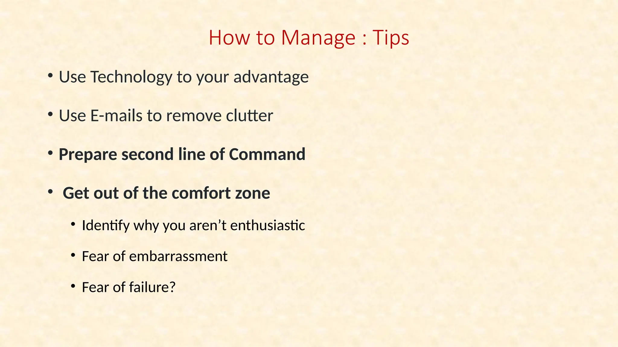 How to Manage : Tips
• Use Technology to your advantage
• Use E-mails to remove clutter
• Prepare second line of Command
• Get out of the comfort zone
• Identify why you aren’t enthusiastic
• Fear of embarrassment
• Fear of failure?
 