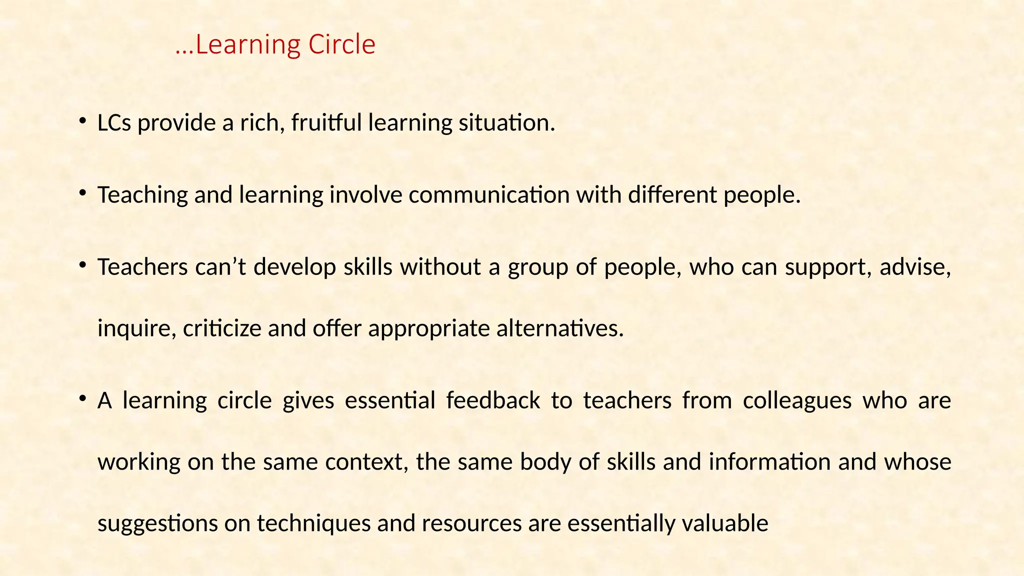 …Learning Circle
• LCs provide a rich, fruitful learning situation.
• Teaching and learning involve communication with different people.
• Teachers can’t develop skills without a group of people, who can support, advise,
inquire, criticize and offer appropriate alternatives.
• A learning circle gives essential feedback to teachers from colleagues who are
working on the same context, the same body of skills and information and whose
suggestions on techniques and resources are essentially valuable
 