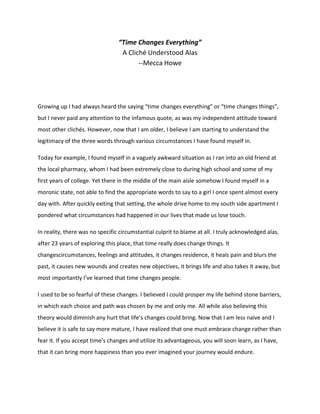 “Time Changes Everything”
A Cliché Understood Alas
--Mecca Howe
Growing up I had always heard the saying “time changes everything” or “time changes things”,
but I never paid any attention to the infamous quote, as was my independent attitude toward
most other clichés. However, now that I am older, I believe I am starting to understand the
legitimacy of the three words through various circumstances I have found myself in.
Today for example, I found myself in a vaguely awkward situation as I ran into an old friend at
the local pharmacy, whom I had been extremely close to during high school and some of my
first years of college. Yet there in the middle of the main aisle somehow I found myself in a
moronic state, not able to find the appropriate words to say to a girl I once spent almost every
day with. After quickly exiting that setting, the whole drive home to my south side apartment I
pondered what circumstances had happened in our lives that made us lose touch.
In reality, there was no specific circumstantial culprit to blame at all. I truly acknowledged alas,
after 23 years of exploring this place, that time really does change things. It
changescircumstances, feelings and attitudes, it changes residence, it heals pain and blurs the
past, it causes new wounds and creates new objectives, it brings life and also takes it away, but
most importantly I’ve learned that time changes people.
I used to be so fearful of these changes. I believed I could prosper my life behind stone barriers,
in which each choice and path was chosen by me and only me. All while also believing this
theory would diminish any hurt that life’s changes could bring. Now that I am less naïve and I
believe it is safe to say more mature, I have realized that one must embrace change rather than
fear it. If you accept time’s changes and utilize its advantageous, you will soon learn, as I have,
that it can bring more happiness than you ever imagined your journey would endure.
 