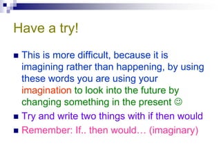 Have a try!
 This is more difficult, because it is
  imagining rather than happening, by using
  these words you are using your
  imagination to look into the future by
  changing something in the present 
 Try and write two things with if then would
 Remember: If.. then would… (imaginary)
 