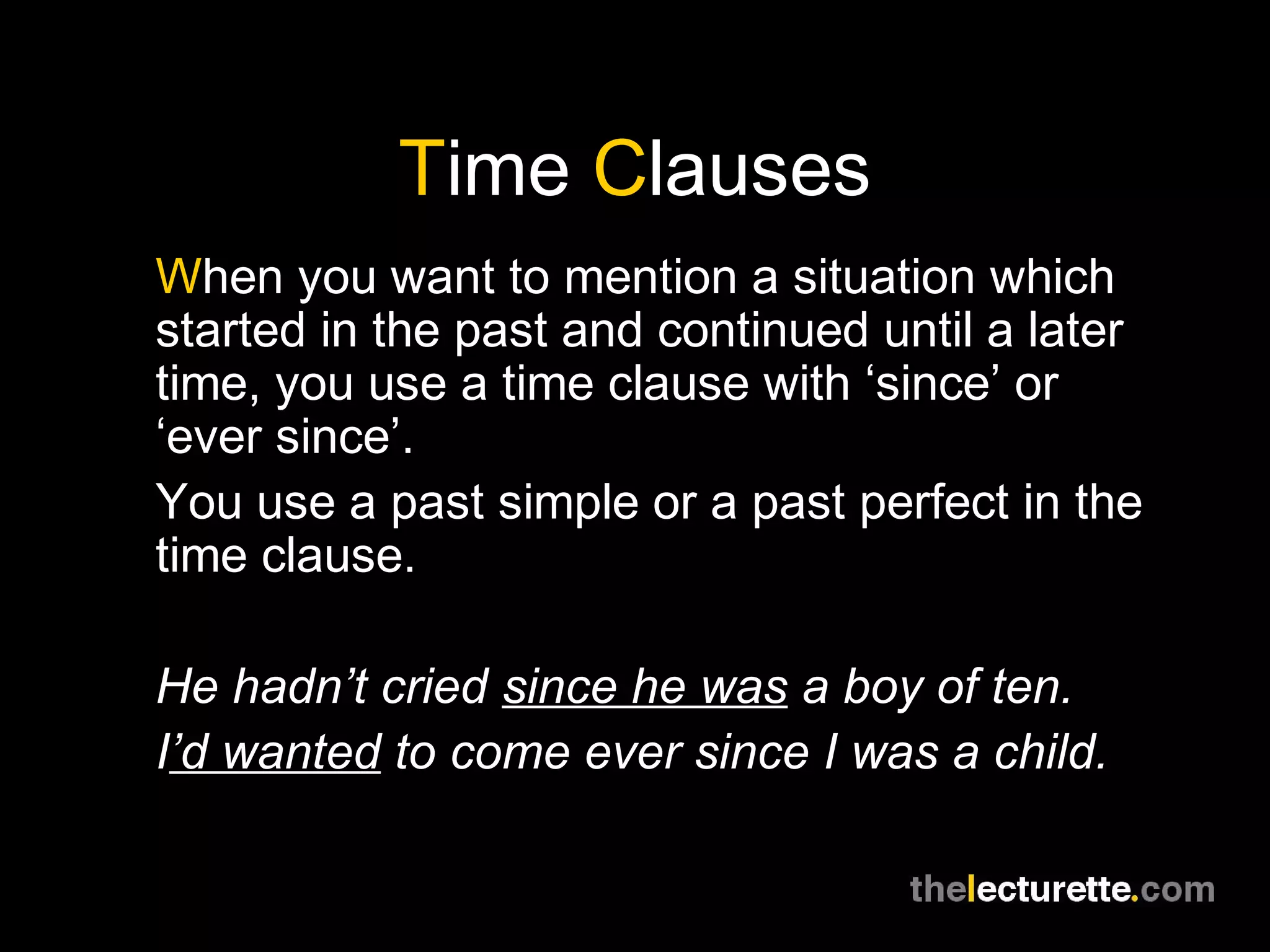 Time Clauses
When you want to mention a situation which
started in the past and continued until a later
time, you use a time clause with ‘since’ or
‘ever since’.
You use a past simple or a past perfect in the
time clause.
He hadn’t cried since he was a boy of ten.
I’d wanted to come ever since I was a child.
 