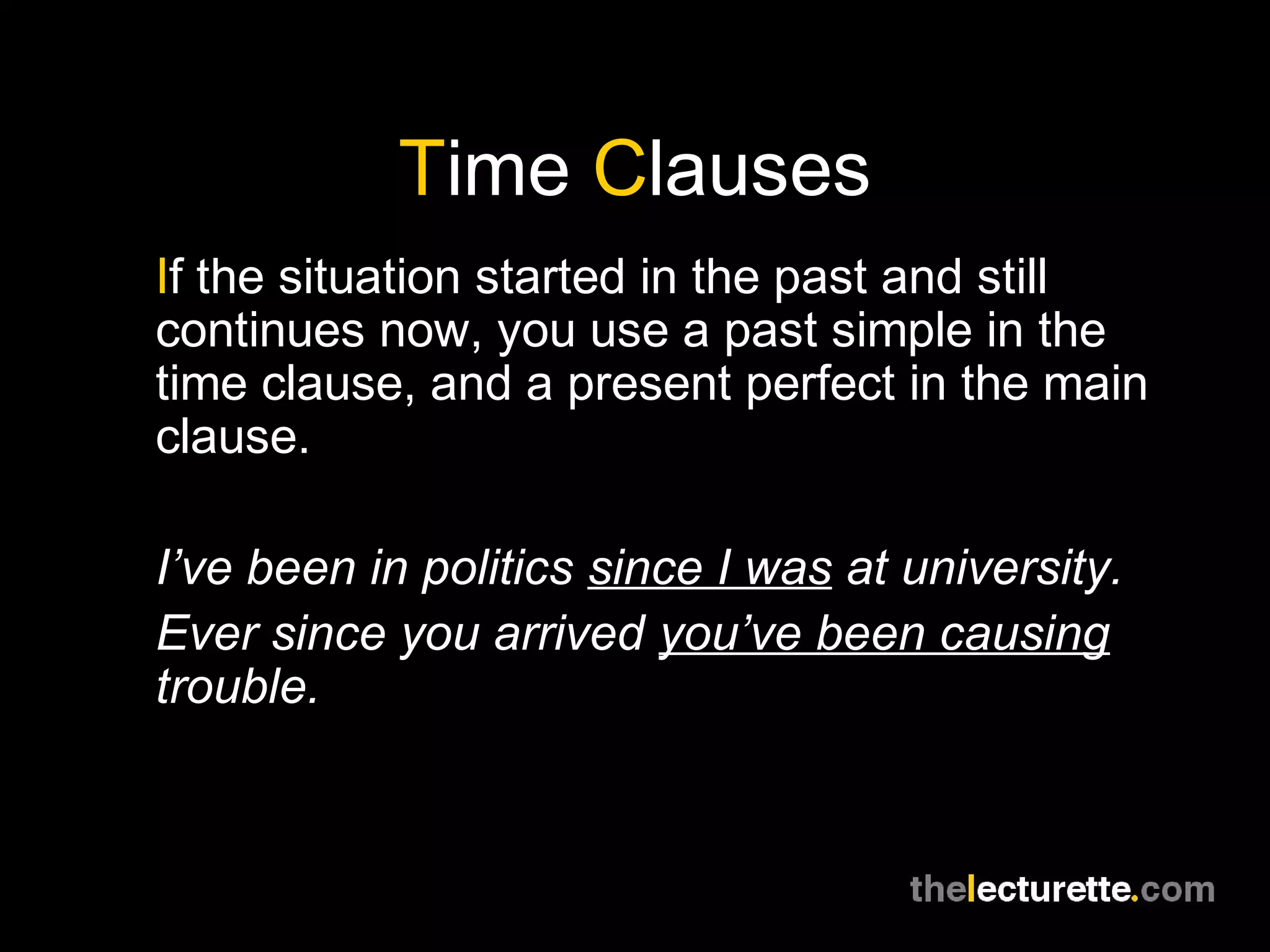 Time Clauses
If the situation started in the past and still
continues now, you use a past simple in the
time clause, and a present perfect in the main
clause.
I’ve been in politics since I was at university.
Ever since you arrived you’ve been causing
trouble.
 