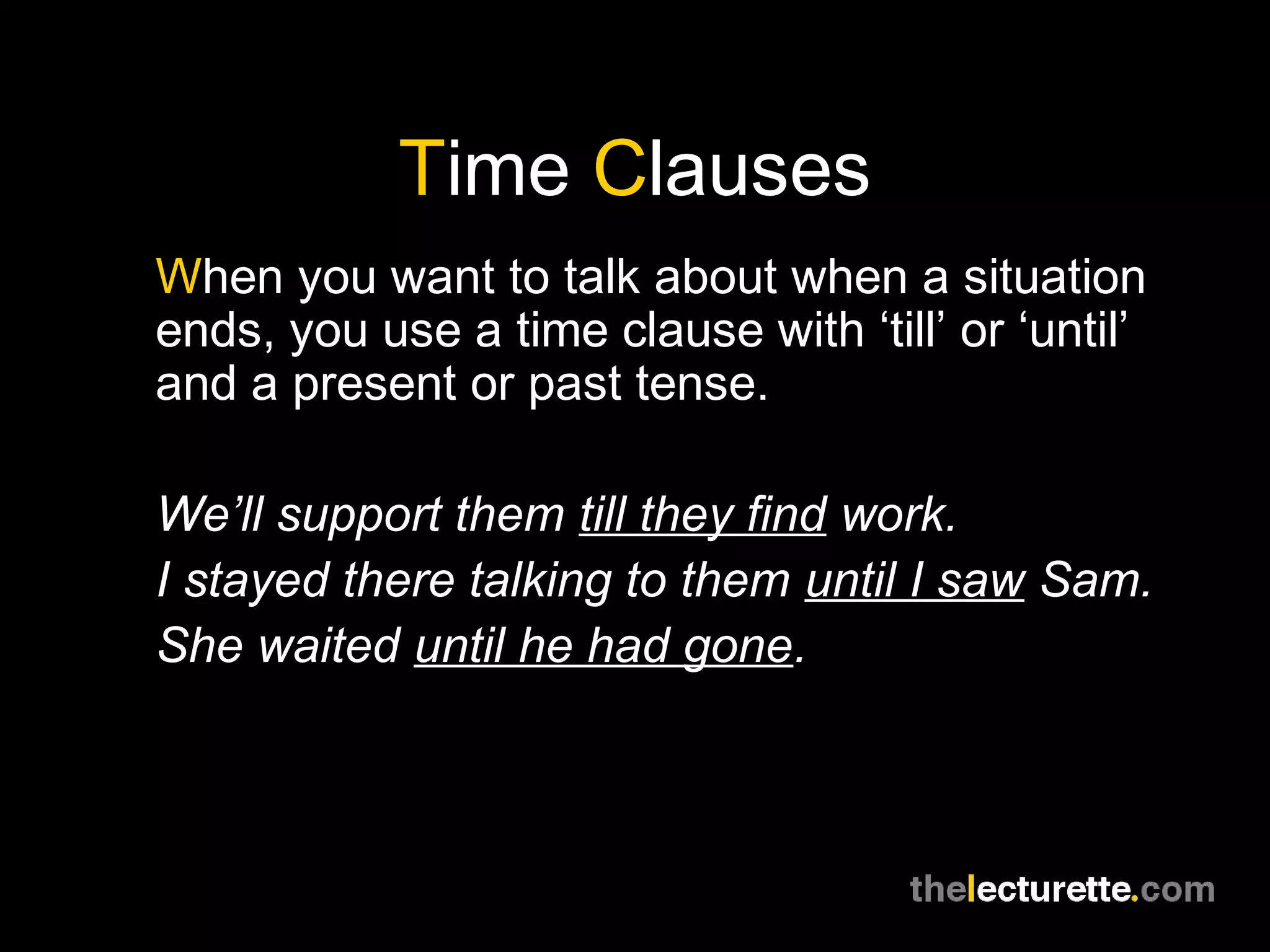 Time Clauses
When you want to talk about when a situation
ends, you use a time clause with ‘till’ or ‘until’
and a present or past tense.
We’ll support them till they find work.
I stayed there talking to them until I saw Sam.
She waited until he had gone.
 