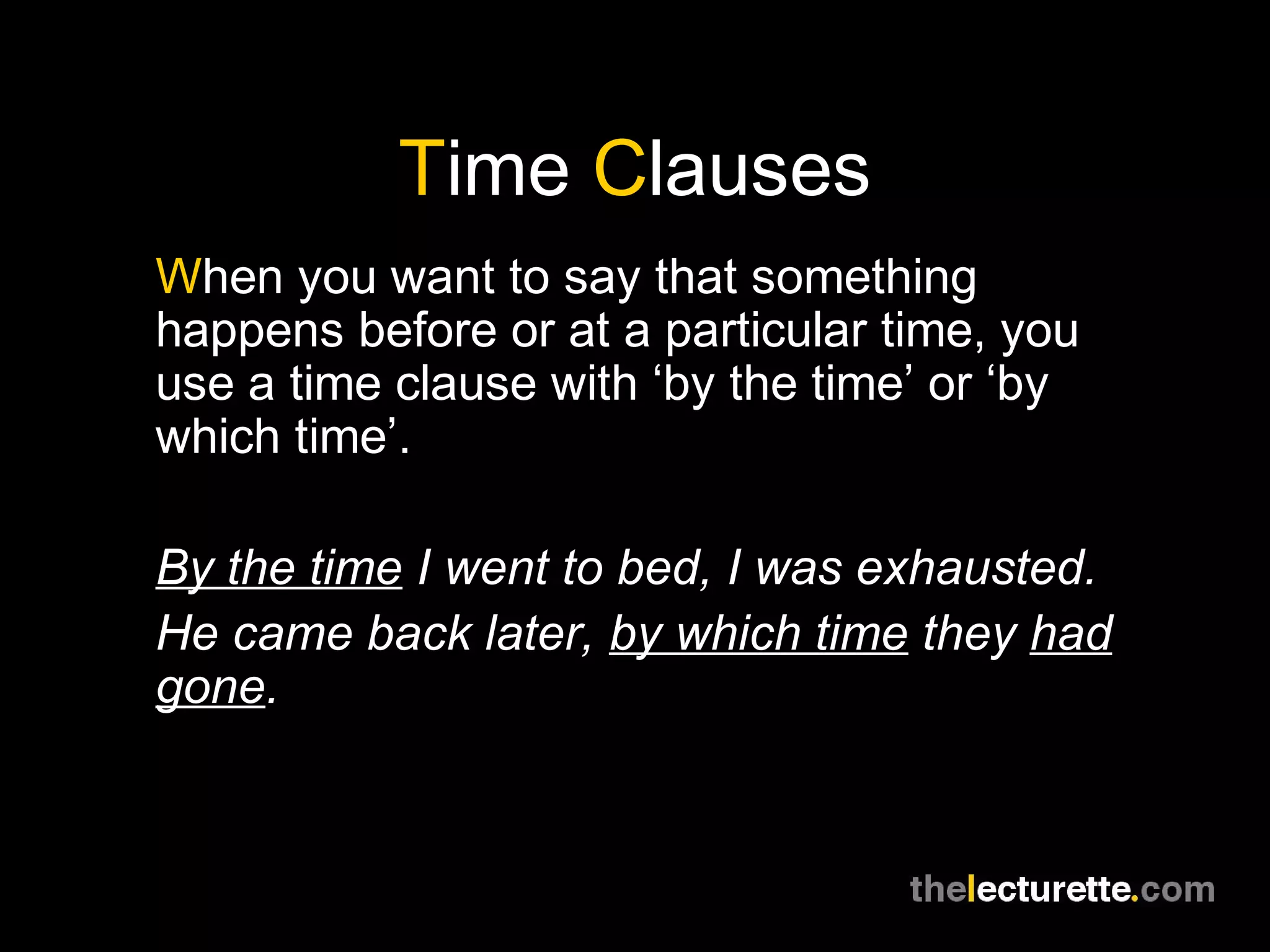 Time Clauses
When you want to say that something
happens before or at a particular time, you
use a time clause with ‘by the time’ or ‘by
which time’.
By the time I went to bed, I was exhausted.
He came back later, by which time they had
gone.
 