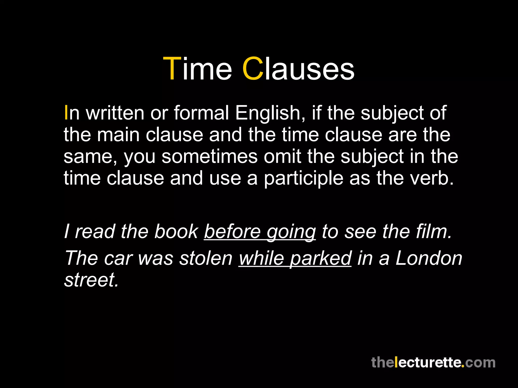 Time Clauses
In written or formal English, if the subject of
the main clause and the time clause are the
same, you sometimes omit the subject in the
time clause and use a participle as the verb.
I read the book before going to see the film.
The car was stolen while parked in a London
street.
 