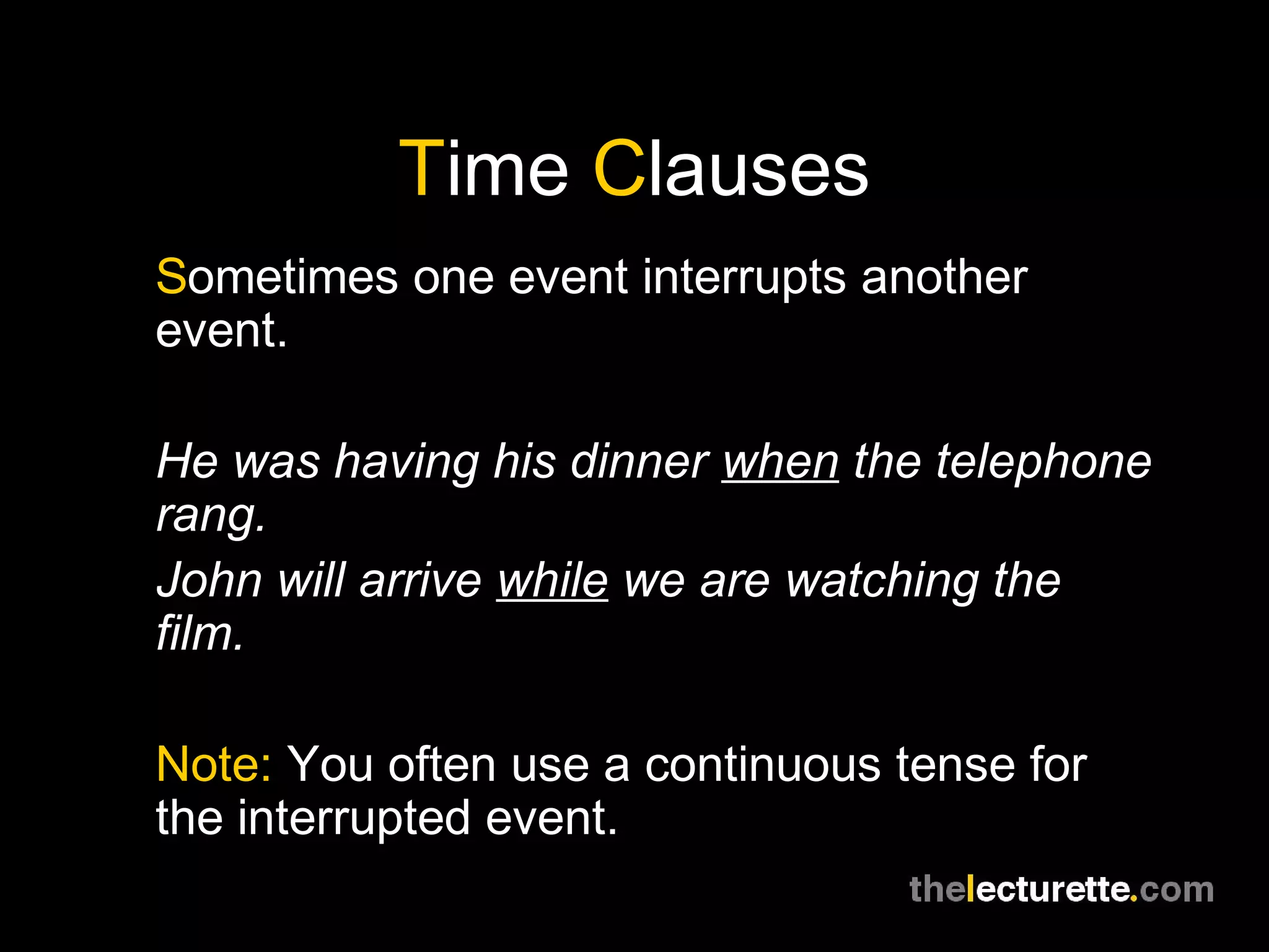Time Clauses
Sometimes one event interrupts another
event.
He was having his dinner when the telephone
rang.
John will arrive while we are watching the
film.
Note: You often use a continuous tense for
the interrupted event.
 