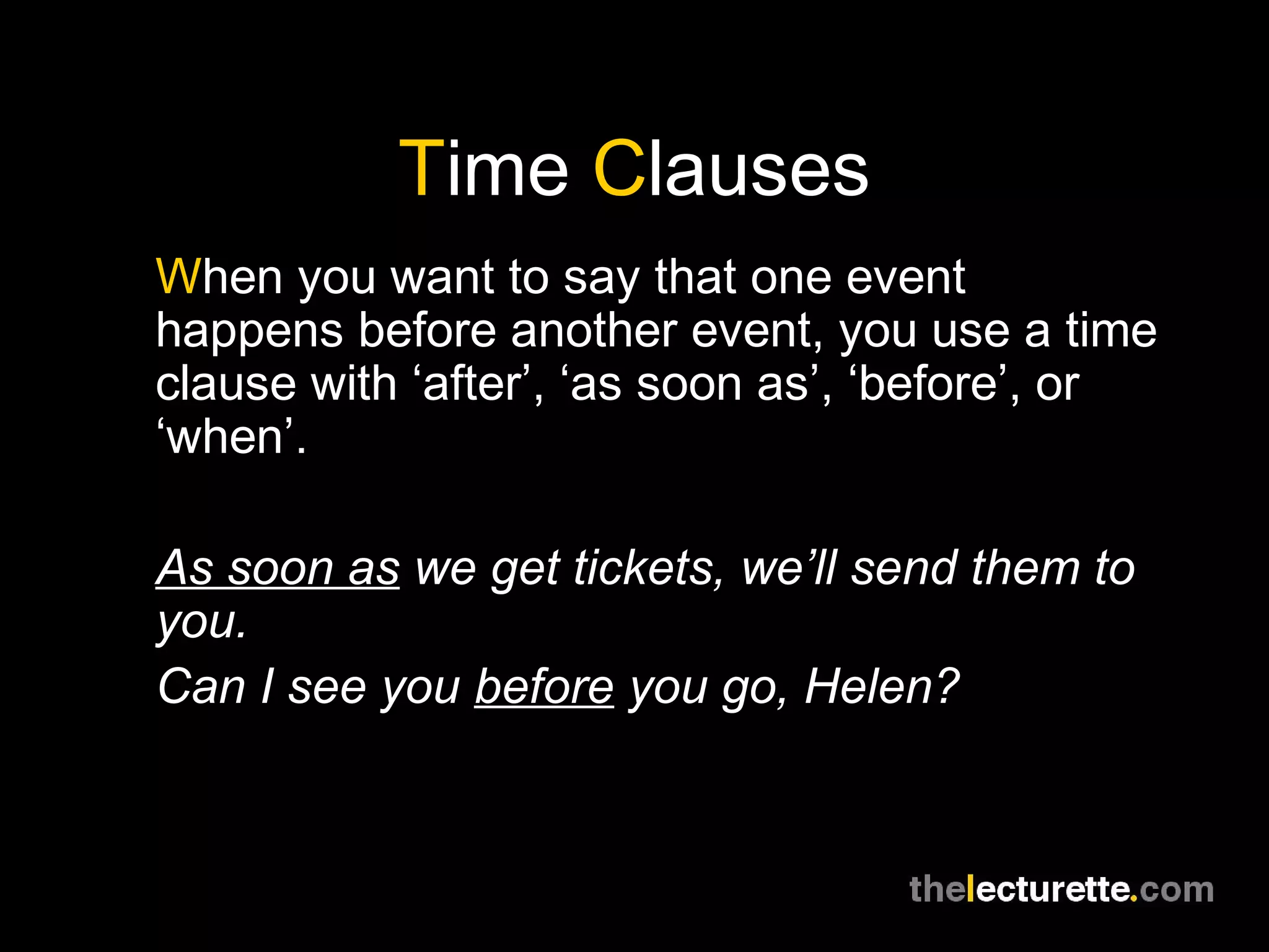 Time Clauses
When you want to say that one event
happens before another event, you use a time
clause with ‘after’, ‘as soon as’, ‘before’, or
‘when’.
As soon as we get tickets, we’ll send them to
you.
Can I see you before you go, Helen?
 
