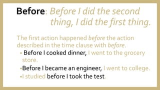 Before: Before I did the second
thing, I did the first thing.
The first action happened before the action
described in the time clause with before.
• Before I cooked dinner, I went to the grocery
store.
•Before I became an engineer, I went to college.
•I studied before I took the test.
 