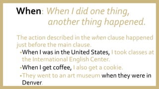 When: When I did one thing,
another thing happened.
The action described in the when clause happened
just before the main clause.
•When I was in the United States, I took classes at
the International English Center.
•When I get coffee, I also get a cookie.
•They went to an art museum when they were in
Denver.
 