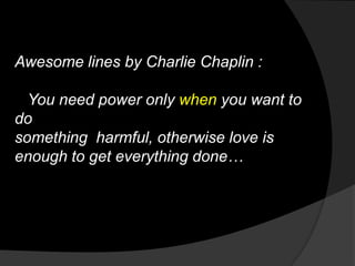 Awesome lines by Charlie Chaplin :

  You need power only when you want to
do
something harmful, otherwise love is
enough to get everything done…
 