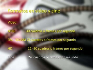 Formatos en video y cine

Video

NTSC       30 cuadros o frames por segundo

PAL SECAM 25 cuadros o frames por segundo

HD          12- 90 cuadros o frames por segundo

Cine        24 cuadros o frames por segundo
 