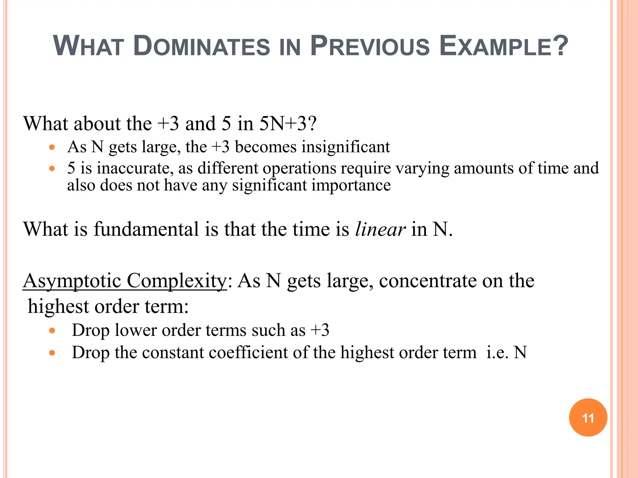 WHAT DOMINATES IN PREVIOUS EXAMPLE?
What about the +3 and 5 in 5N+3?
 As N gets large, the +3 becomes insignificant
 5 is inaccurate, as different operations require varying amounts of time and
also does not have any significant importance
What is fundamental is that the time is linear in N.
Asymptotic Complexity: As N gets large, concentrate on the
highest order term:
 Drop lower order terms such as +3
 Drop the constant coefficient of the highest order term i.e. N
11
 