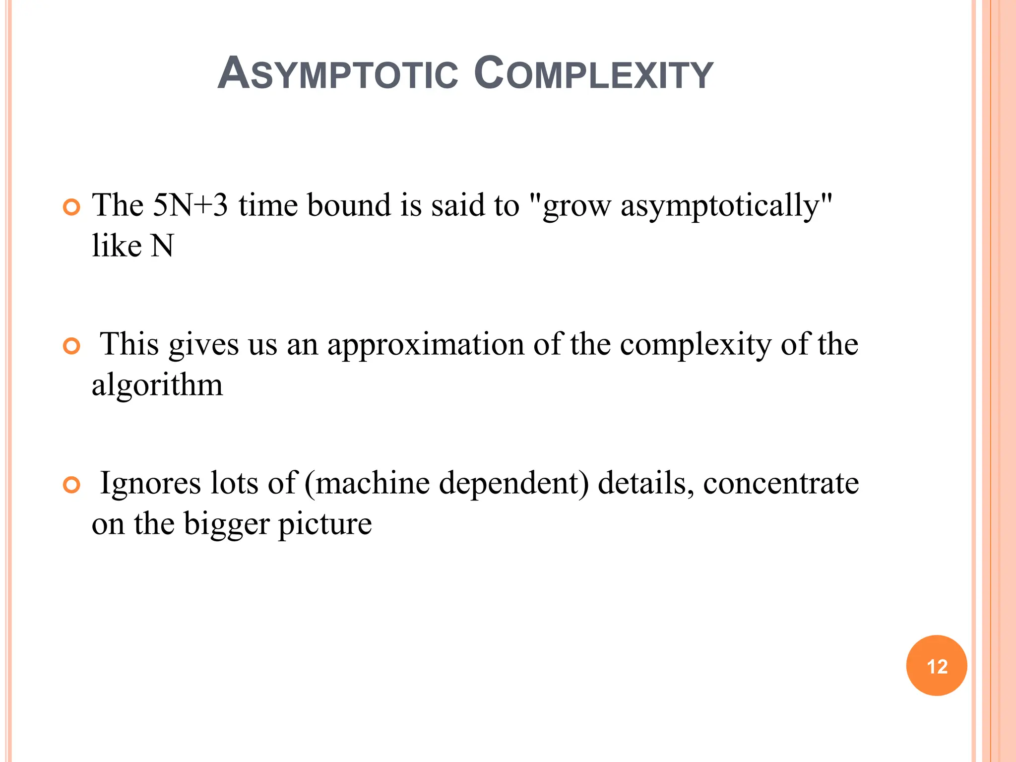 ASYMPTOTIC COMPLEXITY
 The 5N+3 time bound is said to "grow asymptotically"
like N
 This gives us an approximation of the complexity of the
algorithm
 Ignores lots of (machine dependent) details, concentrate
on the bigger picture
12
 