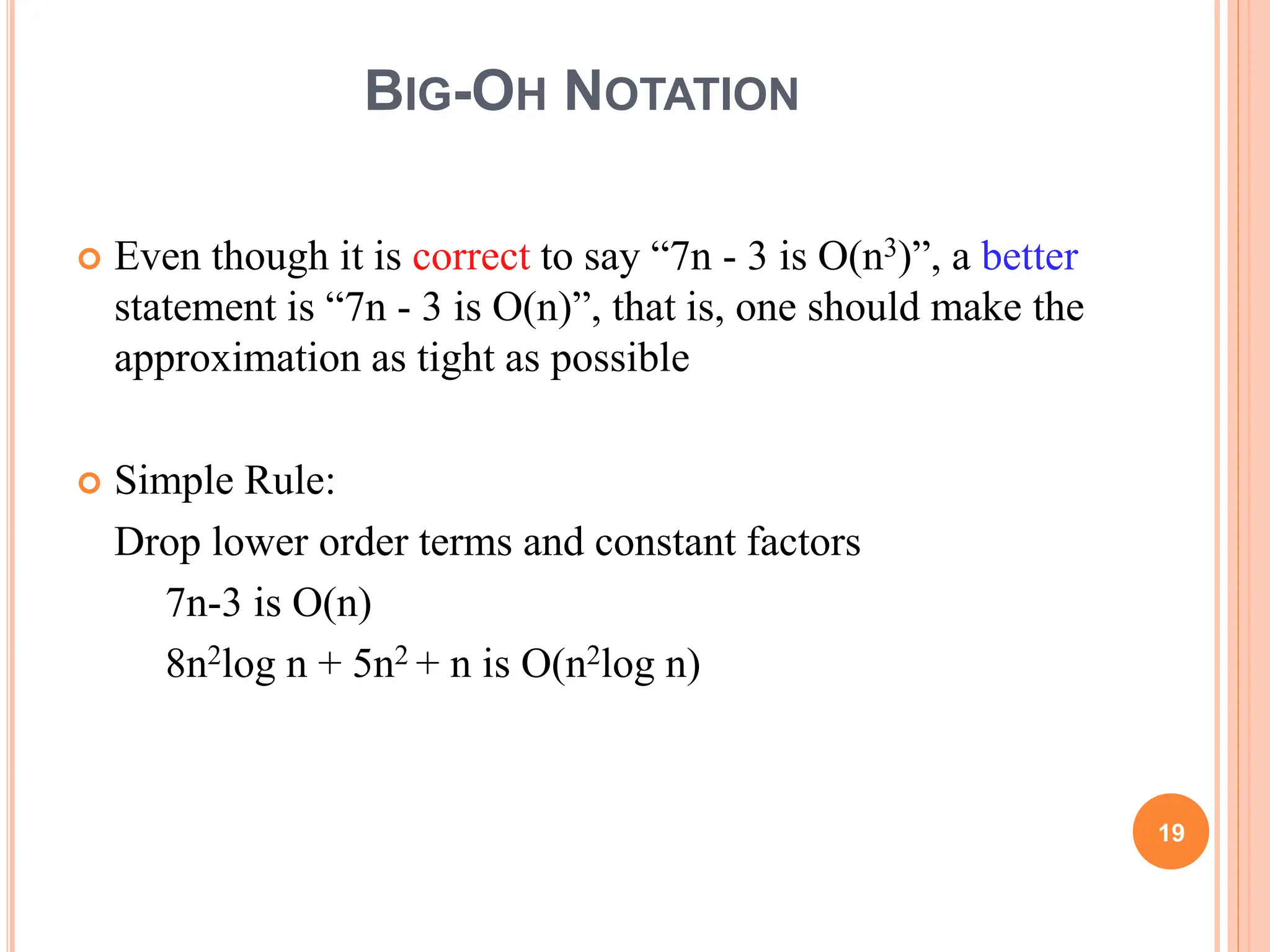 BIG-OH NOTATION
 Even though it is correct to say “7n - 3 is O(n3)”, a better
statement is “7n - 3 is O(n)”, that is, one should make the
approximation as tight as possible
 Simple Rule:
Drop lower order terms and constant factors
7n-3 is O(n)
8n2log n + 5n2 + n is O(n2log n)
19
 