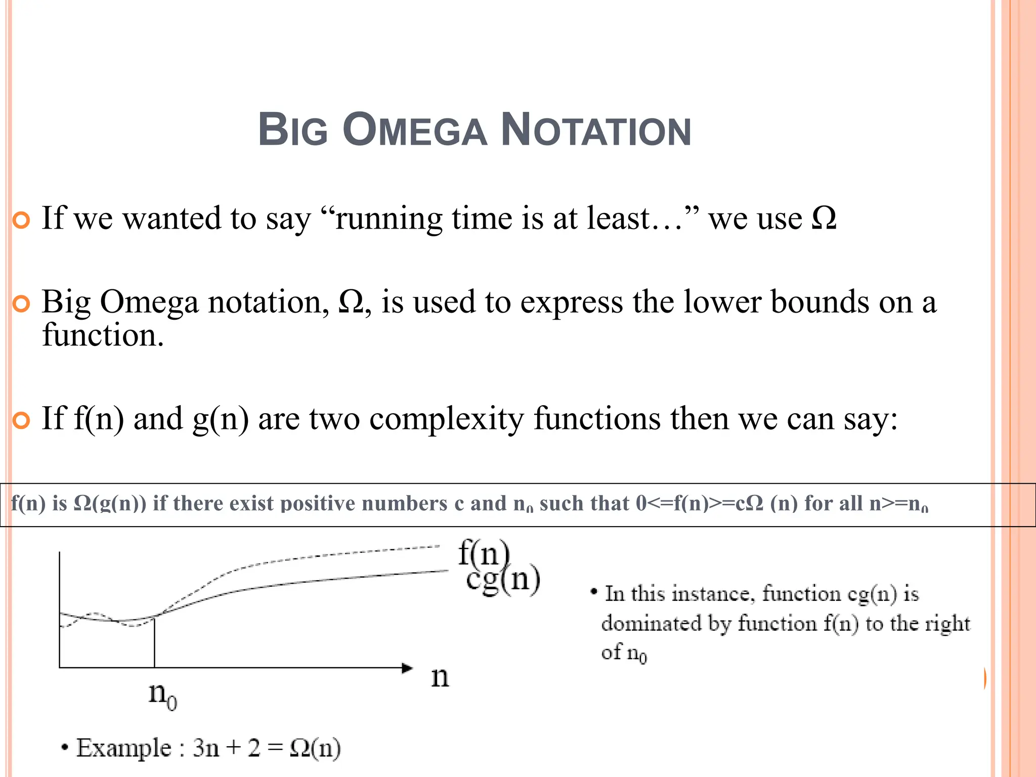 BIG OMEGA NOTATION
 If we wanted to say “running time is at least…” we use Ω
 Big Omega notation, Ω, is used to express the lower bounds on a
function.
 If f(n) and g(n) are two complexity functions then we can say:
f(n) is Ω(g(n)) if there exist positive numbers c and n0 such that 0<=f(n)>=cΩ (n) for all n>=n0
20
 