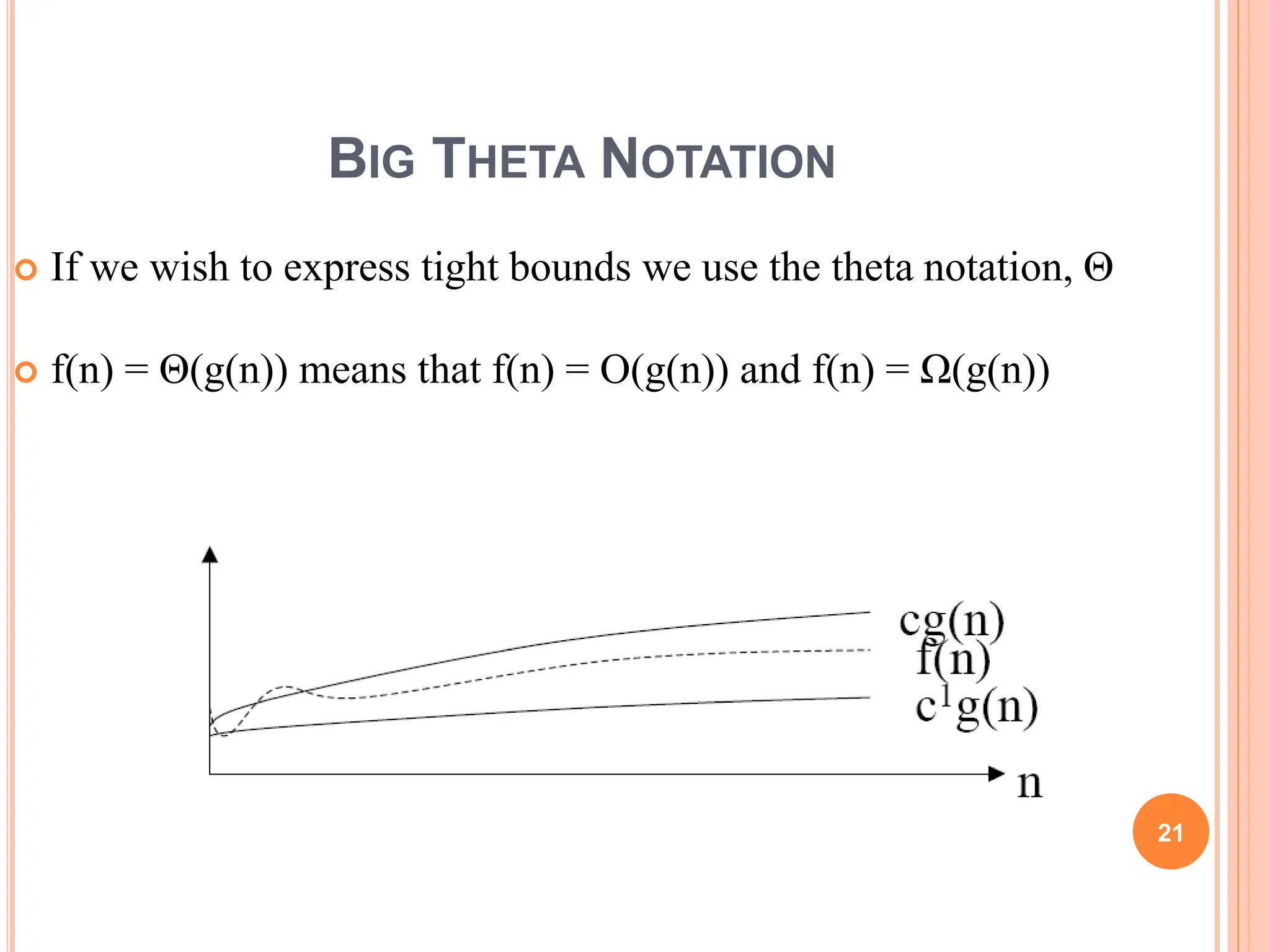 BIG THETA NOTATION
 If we wish to express tight bounds we use the theta notation, Θ
 f(n) = Θ(g(n)) means that f(n) = O(g(n)) and f(n) = Ω(g(n))
21
 
