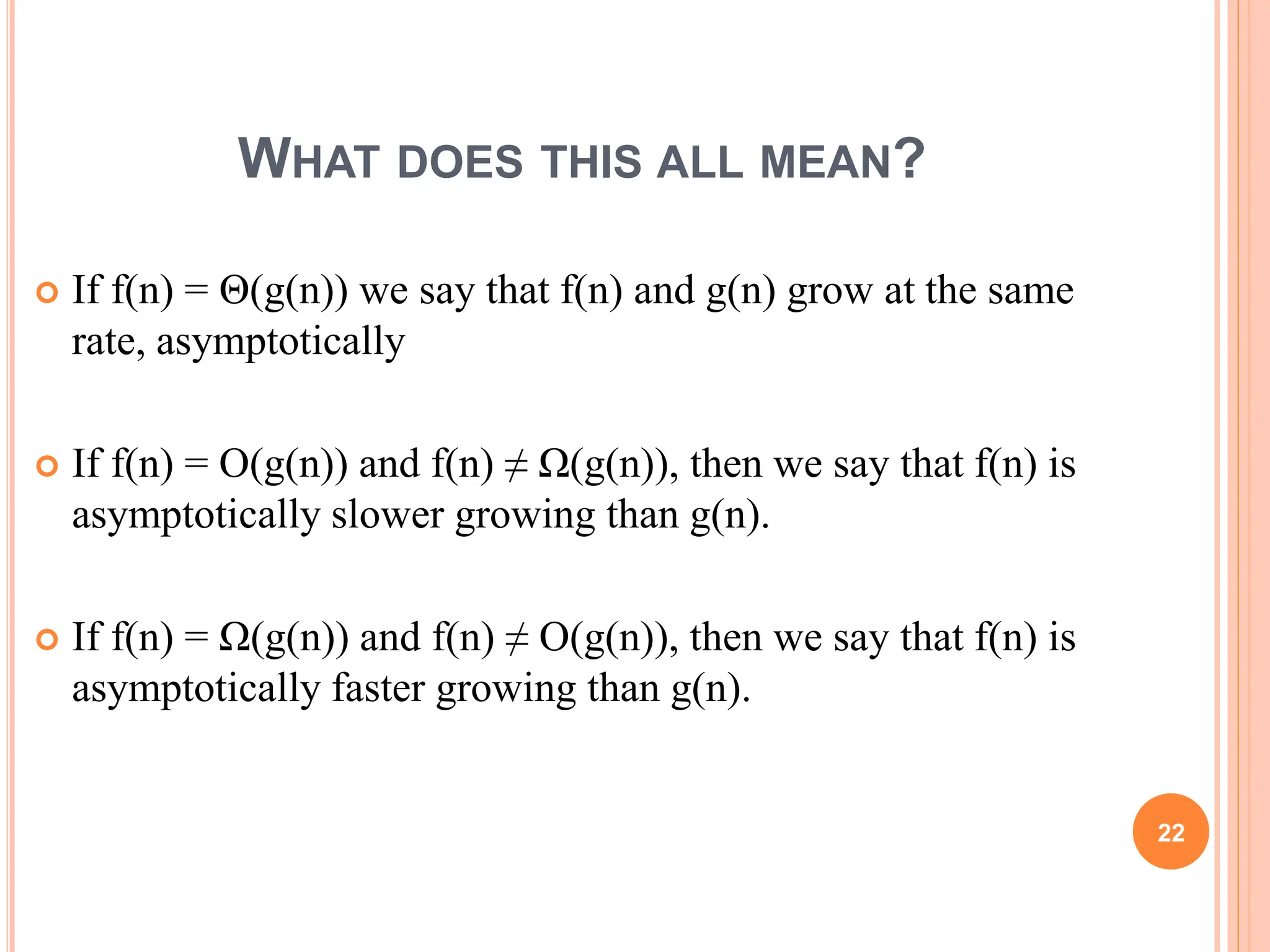 WHAT DOES THIS ALL MEAN?
 If f(n) = Θ(g(n)) we say that f(n) and g(n) grow at the same
rate, asymptotically
 If f(n) = O(g(n)) and f(n) ≠ Ω(g(n)), then we say that f(n) is
asymptotically slower growing than g(n).
 If f(n) = Ω(g(n)) and f(n) ≠ O(g(n)), then we say that f(n) is
asymptotically faster growing than g(n).
22
 
