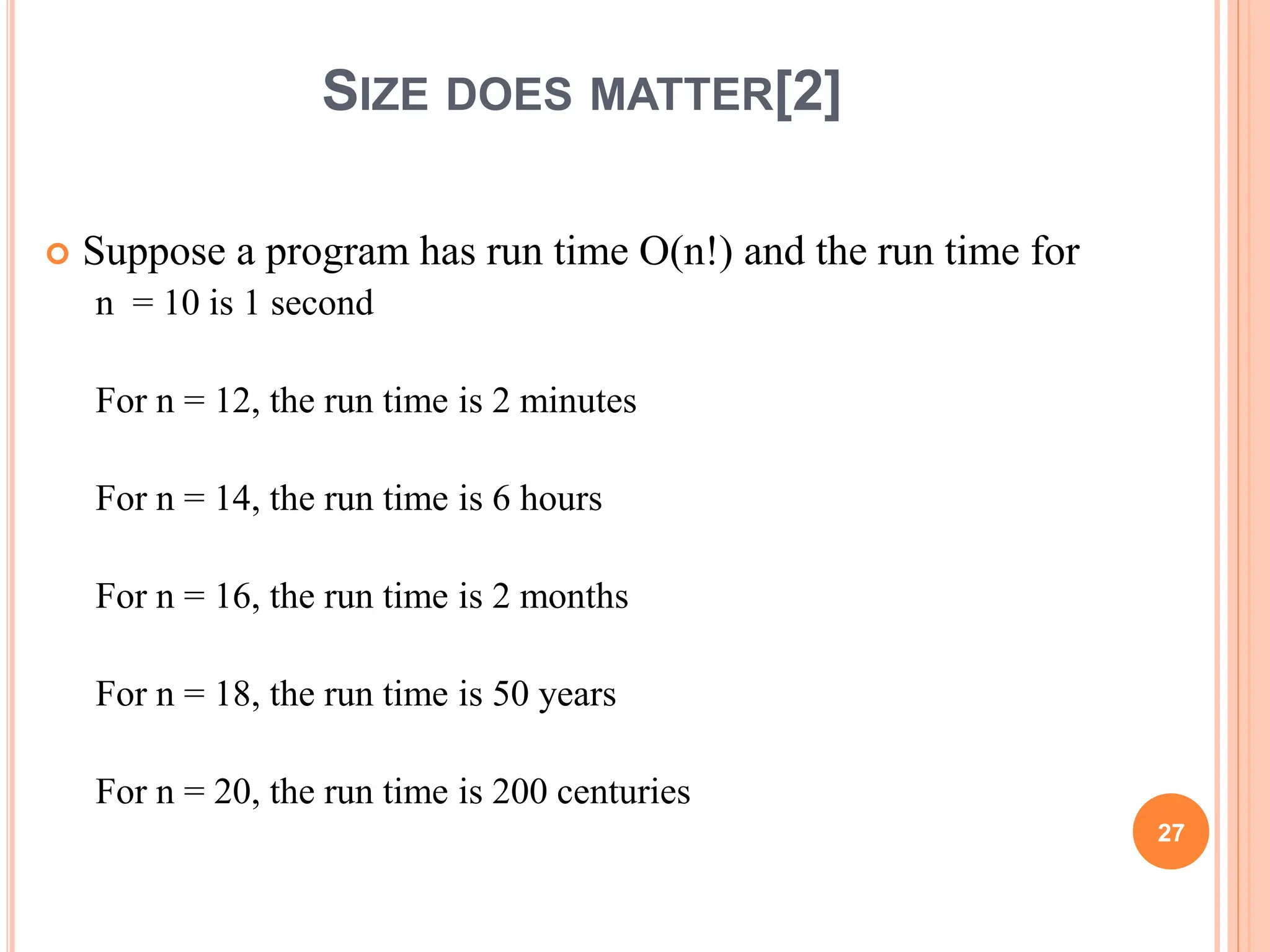 SIZE DOES MATTER[2]
 Suppose a program has run time O(n!) and the run time for
n = 10 is 1 second
For n = 12, the run time is 2 minutes
For n = 14, the run time is 6 hours
For n = 16, the run time is 2 months
For n = 18, the run time is 50 years
For n = 20, the run time is 200 centuries
27
 