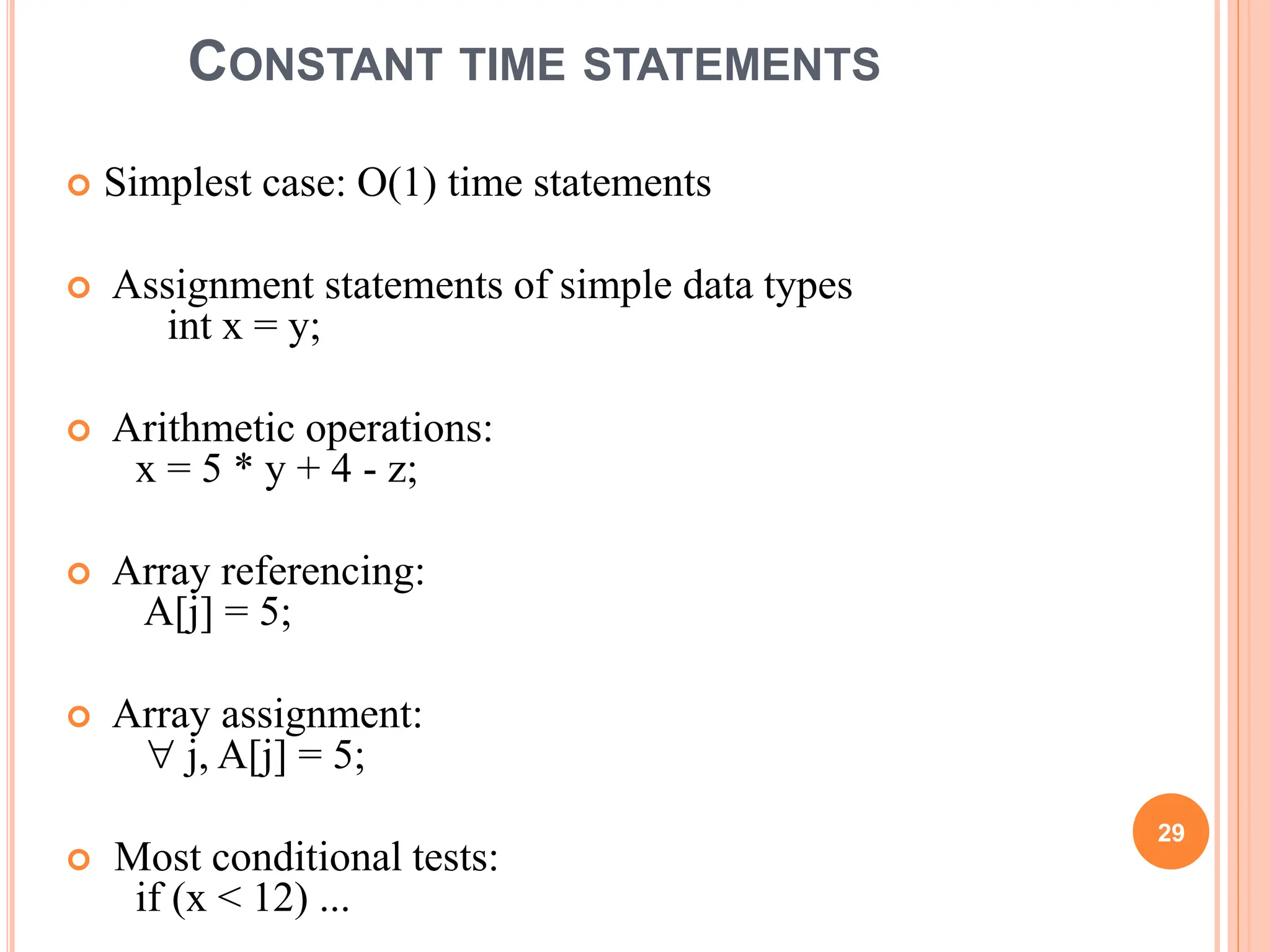 CONSTANT TIME STATEMENTS
 Simplest case: O(1) time statements
 Assignment statements of simple data types
int x = y;
 Arithmetic operations:
x = 5 * y + 4 - z;
 Array referencing:
A[j] = 5;
 Array assignment:
 j, A[j] = 5;
 Most conditional tests:
if (x < 12) ...
29
 