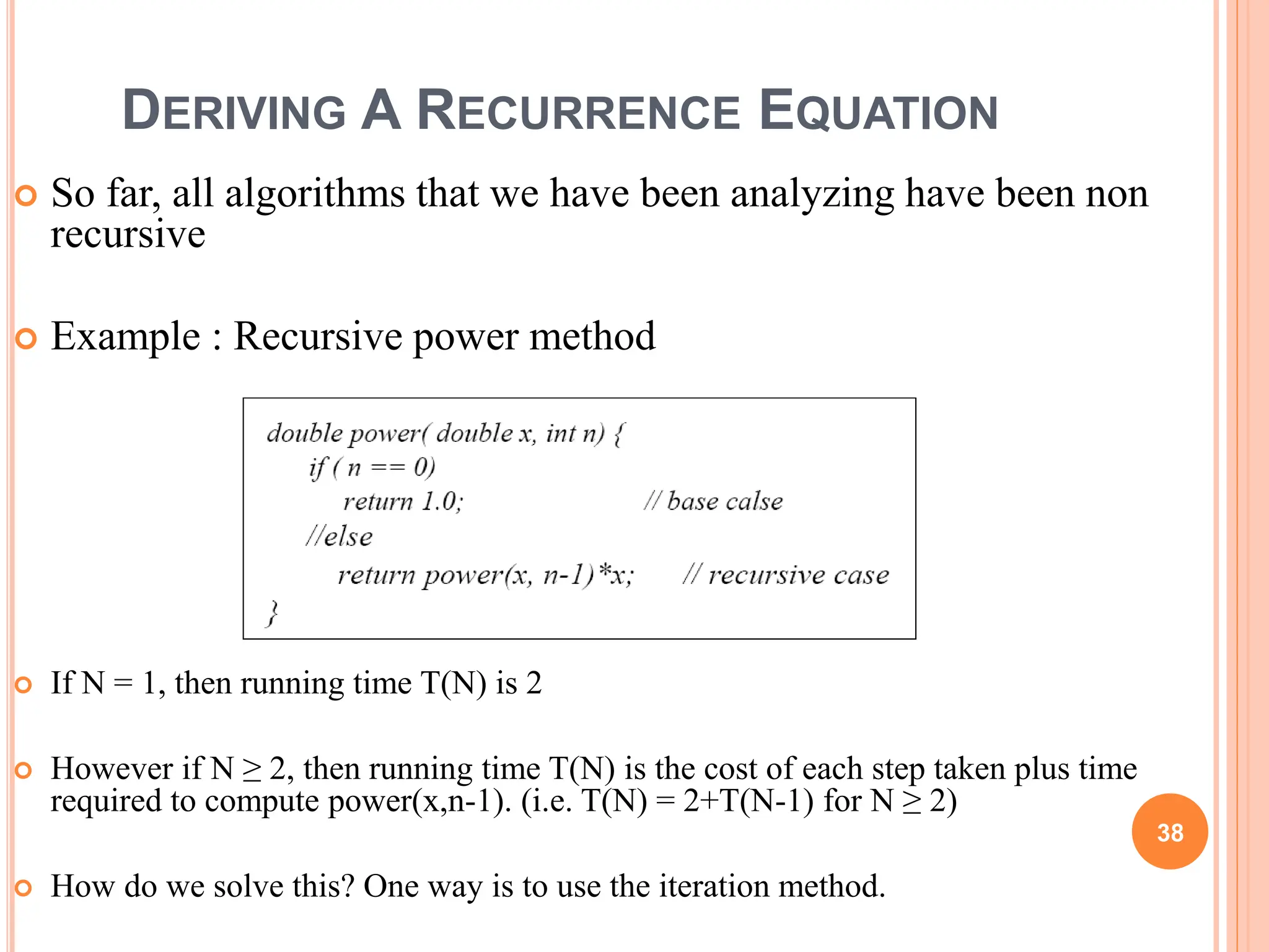 DERIVING A RECURRENCE EQUATION
 So far, all algorithms that we have been analyzing have been non
recursive
 Example : Recursive power method
 If N = 1, then running time T(N) is 2
 However if N ≥ 2, then running time T(N) is the cost of each step taken plus time
required to compute power(x,n-1). (i.e. T(N) = 2+T(N-1) for N ≥ 2)
 How do we solve this? One way is to use the iteration method.
38
 
