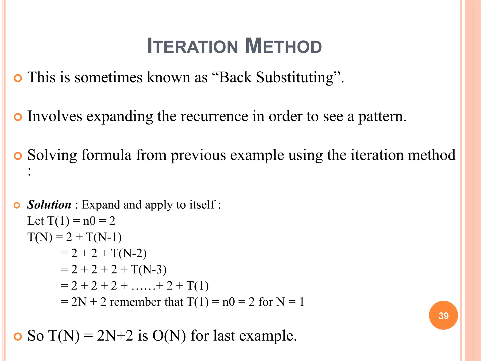 ITERATION METHOD
 This is sometimes known as “Back Substituting”.
 Involves expanding the recurrence in order to see a pattern.
 Solving formula from previous example using the iteration method
:
 Solution : Expand and apply to itself :
Let T(1) = n0 = 2
T(N) = 2 + T(N-1)
= 2 + 2 + T(N-2)
= 2 + 2 + 2 + T(N-3)
= 2 + 2 + 2 + ……+ 2 + T(1)
= 2N + 2 remember that T(1) = n0 = 2 for N = 1
 So T(N) = 2N+2 is O(N) for last example.
39
 