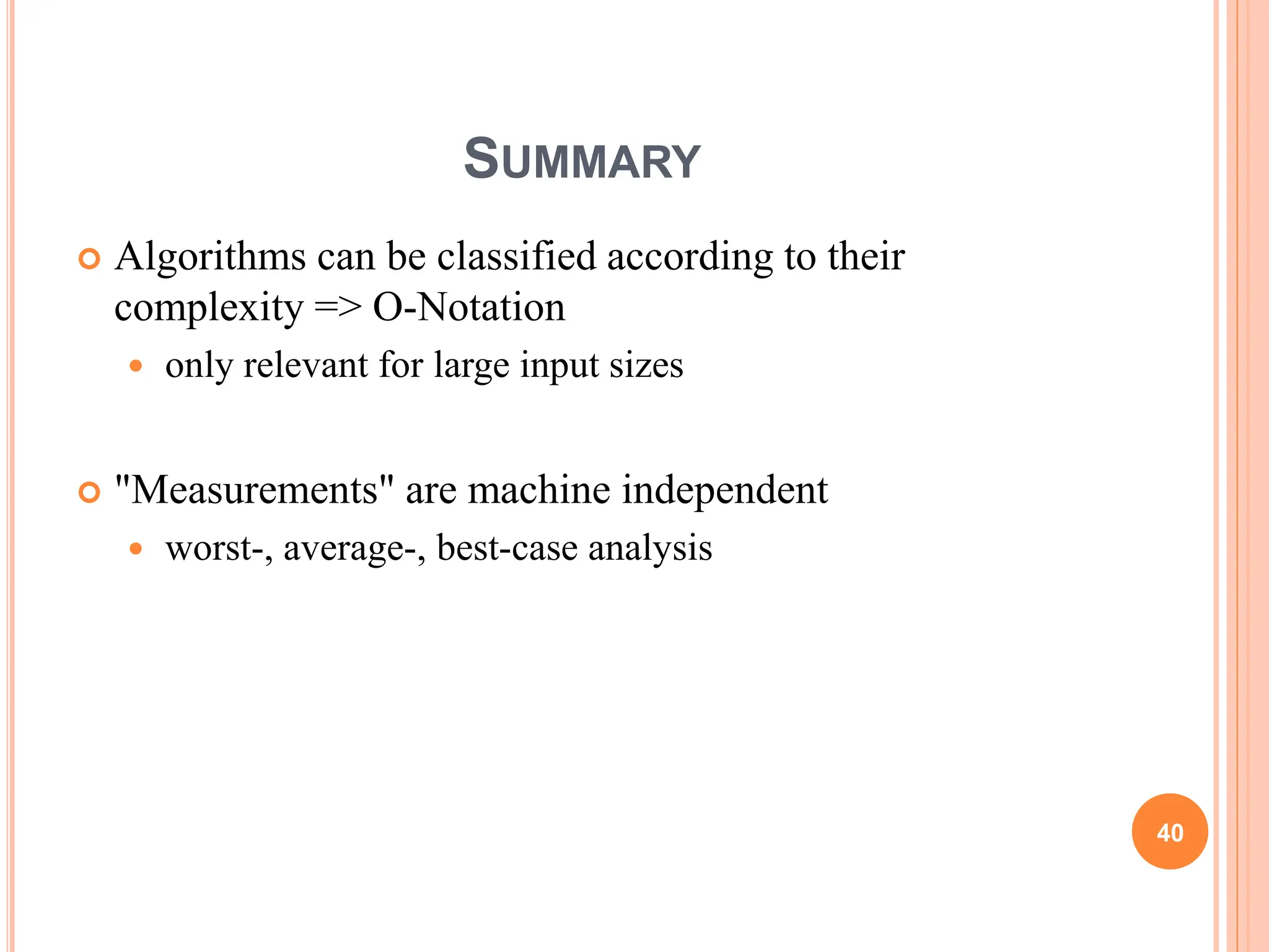 SUMMARY
 Algorithms can be classified according to their
complexity => O-Notation
 only relevant for large input sizes
 "Measurements" are machine independent
 worst-, average-, best-case analysis
40
 