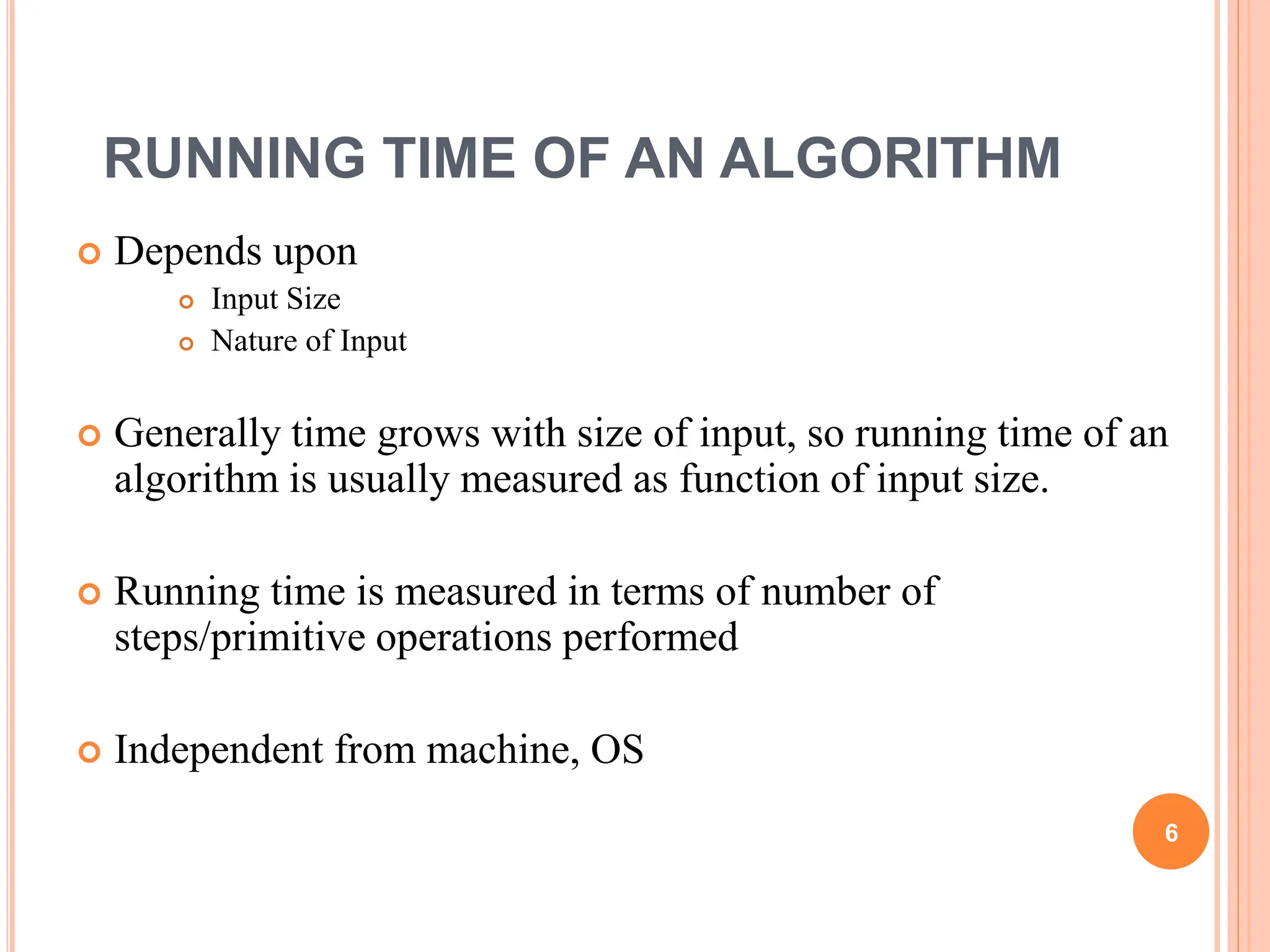 RUNNING TIME OF AN ALGORITHM
 Depends upon
 Input Size
 Nature of Input
 Generally time grows with size of input, so running time of an
algorithm is usually measured as function of input size.
 Running time is measured in terms of number of
steps/primitive operations performed
 Independent from machine, OS
6
 