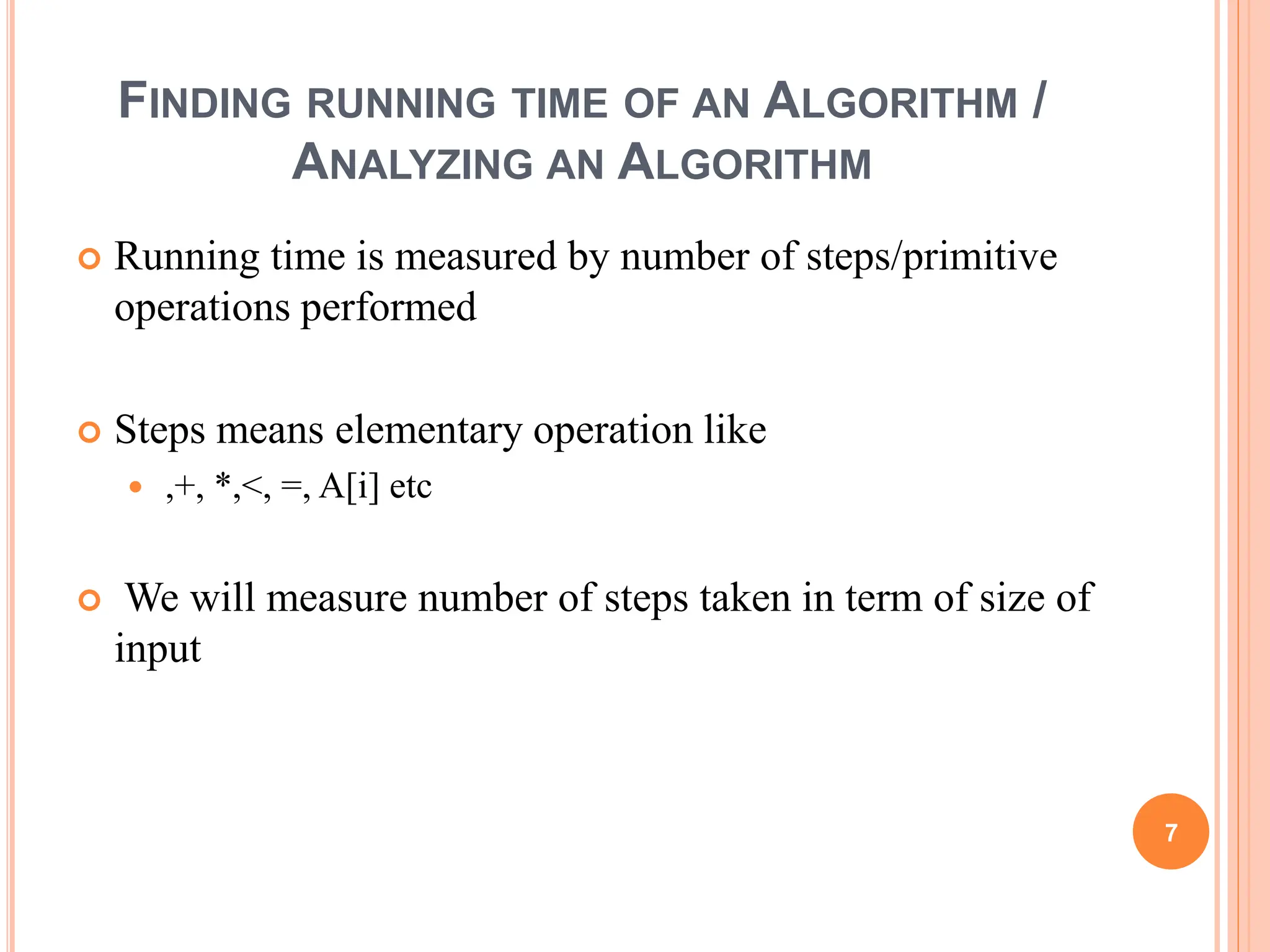 FINDING RUNNING TIME OF AN ALGORITHM /
ANALYZING AN ALGORITHM
 Running time is measured by number of steps/primitive
operations performed
 Steps means elementary operation like
 ,+, *,<, =, A[i] etc
 We will measure number of steps taken in term of size of
input
7
 