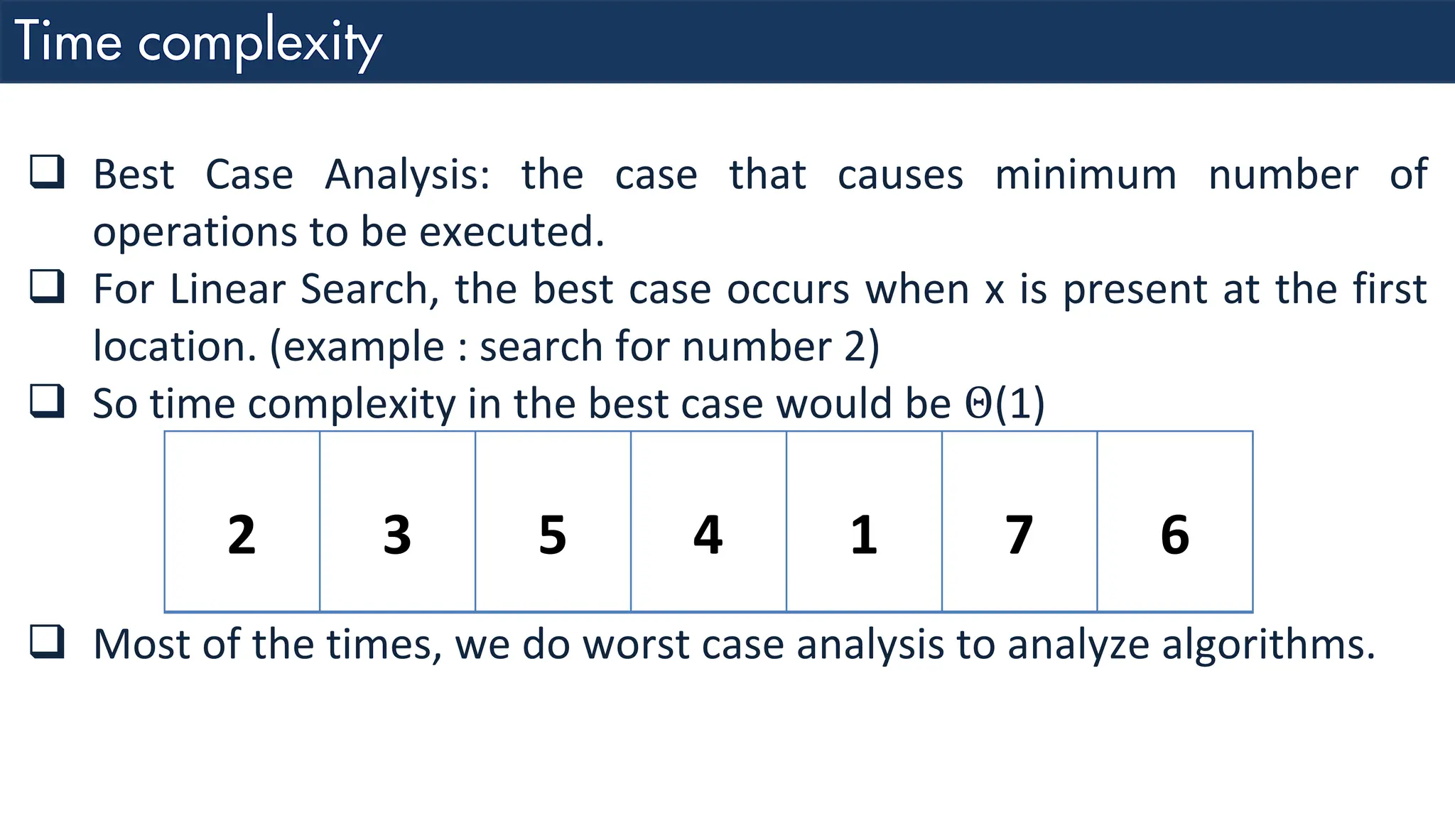 ❑ Best Case Analysis: the case that causes minimum number of operations to be executed. ❑ For Linear Search, the best case occurs when x is present at the first location. (example : search for number 2) ❑ So time complexity in the best case would be Θ(1) 2 3 5 4 1 7 6 ❑ Most of the times, we do worst case analysis to analyze algorithms. 
