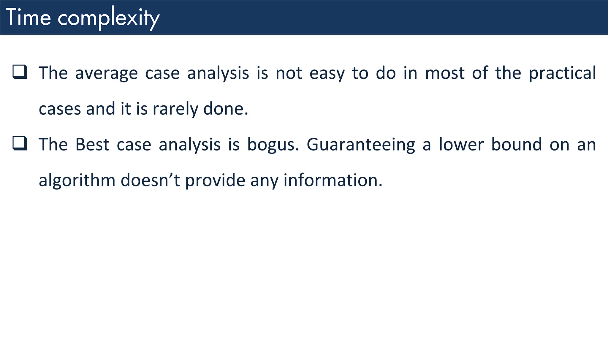 ❑ The average case analysis is not easy to do in most of the practical cases and it is rarely done. ❑ The Best case analysis is bogus. Guaranteeing a lower bound on an algorithm doesn’t provide any information. 