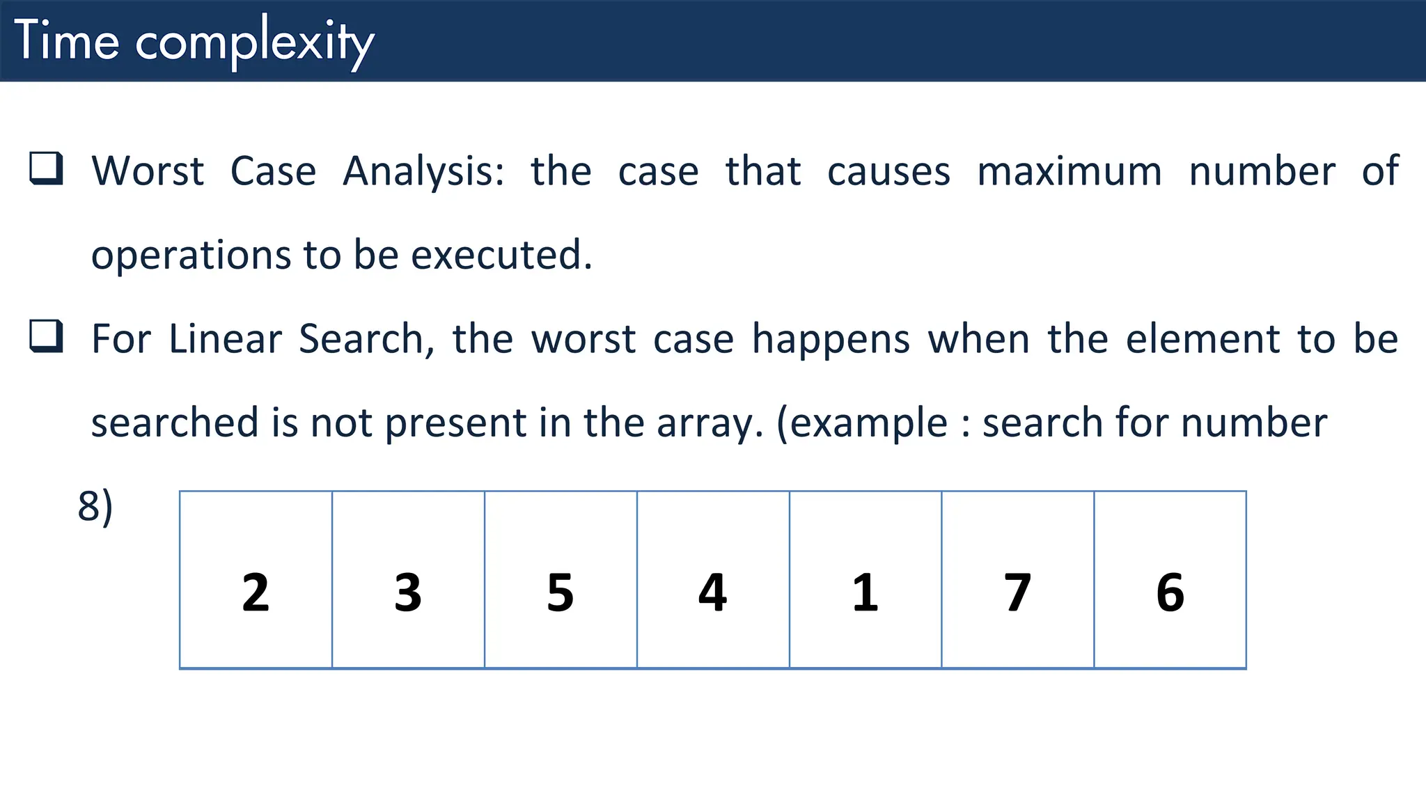❑ Worst Case Analysis: the case that causes maximum number of operations to be executed. ❑ For Linear Search, the worst case happens when the element to be searched is not present in the array. (example : search for number 8) 2 3 5 4 1 7 6 
