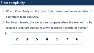 ❑ Worst Case Analysis: the case that causes maximum number of
operations to be executed.
❑ For Linear Search, the worst case happens when the element to be
searched is not present in the array. (example : search for number
8)
2 3 5 4 1 7 6
 