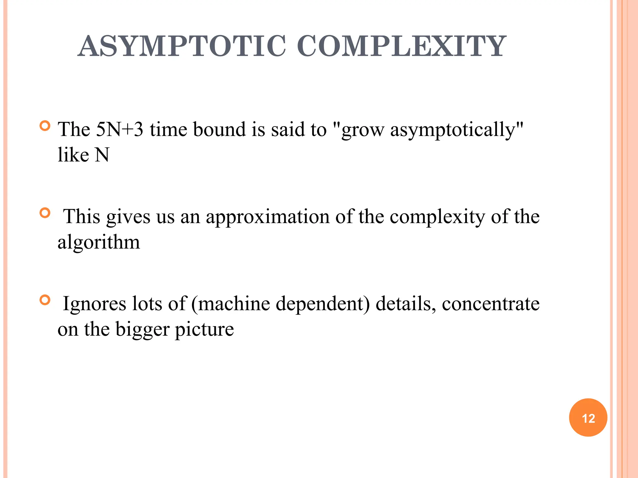 ASYMPTOTIC COMPLEXITY
 The 5N+3 time bound is said to "grow asymptotically"
like N
 This gives us an approximation of the complexity of the
algorithm
 Ignores lots of (machine dependent) details, concentrate
on the bigger picture
12
 