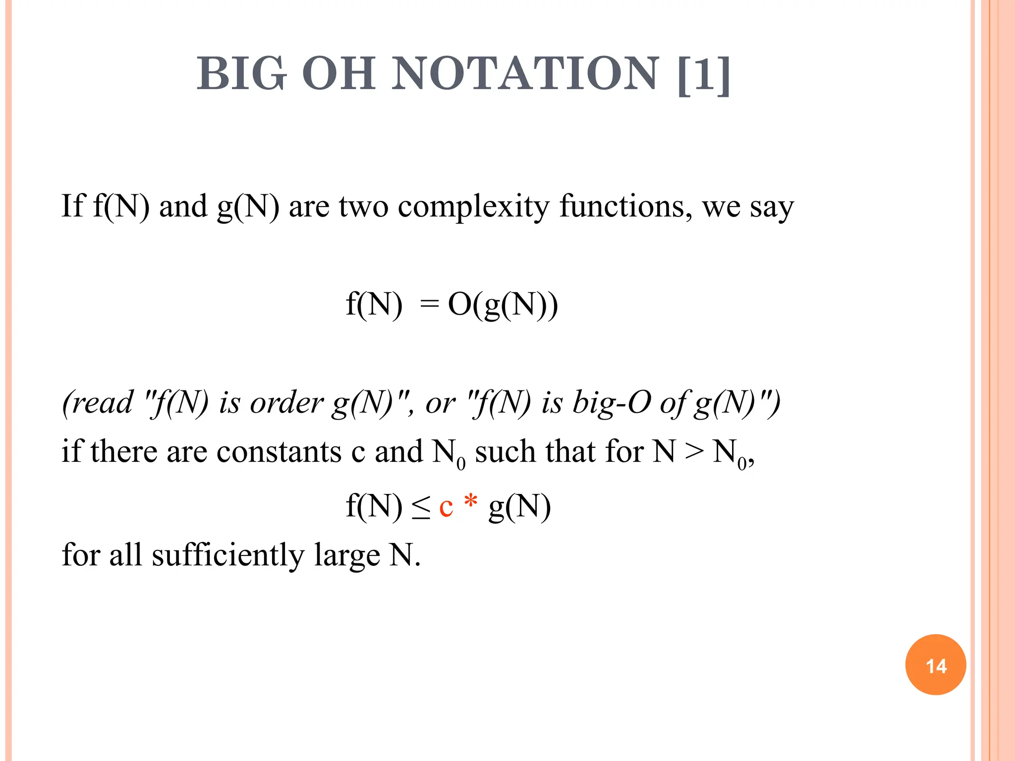 BIG OH NOTATION [1]
If f(N) and g(N) are two complexity functions, we say
f(N) = O(g(N))
(read "f(N) is order g(N)", or "f(N) is big-O of g(N)")
if there are constants c and N0 such that for N > N0,
f(N) ≤ c * g(N)
for all sufficiently large N.
14
 